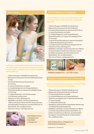 Neue Energie                                                    Aroma-Wellness im Doppelpack

                                                                                      Erleben Sie Wellness zu zweit und verwöhnen Sie Ihre Haut
                                                                                      mit maritimen Salzen, belebenden Düften und pflegenden
                                                                                      Wirkstoffen.


                                                                                      ■		   2 Übernachtungen im Wohlfühl-Standardzimmer
                                                                                      ■		   Bademantel und Saunatuch für Ihren Aufenthalt
                                                                                      ■		   Eine Flasche Mineralwasser bei Anreise auf dem Zimmer
                                                                                      ■		   2 x relexa-Vitalfrühstück vom Buffet
                                                                                      ■		   2 x Genießerhalbpension als 4-Gänge-Wahlmenü
                                                                                            (Spezialitätenbuffet am Freitag und Candlelight-Dinner
                                                                                            am Samstag)
                                                                                      ■		   1 x gemeinsames Körperpeeling im separaten Dampfbad
                                                                                      ■		   1 x pflegende Körperpackung pro Person
                                                                                      ■		   1 x entspannende Aromaöl-Rückenmassage pro Person
                                                                                      ■		   Teilnahme am Haus-Aktivprogramm
                                                                                      ■		   Wohlfühlen in der Bade- und Saunalanschaft auf 1.200 qm
                                                                                            mit Schwimmbad, Finnischer Sauna, Biosauna, Aroma-
                                                                                            dampfbad, Duschgrotte, Saunahof, Ruhezone mit
                                                                                            Wasserbetten, Tee- und Wasserstation
                                                                                      ■		   Aktiv sein im Fitness- und Ergometerraum




Kraft tanken und innere Ruhe finden! Sanfte massierende Be-
rührungen spenden Wärme und regen die gesamte Durchblu-
tung im Gesichts- und Kopfbereich an. Sie spüren Wohlgefühl
der besonderen Art.
                                                                                            € 498,00 im Doppelzimmer – nur im DZ* buchbar

■		                         2 Übernachtungen im Wohlfühl-Standardzimmer
                            Bademantel und Saunatuch für Ihren Aufenthalt auf dem
                                                                                            Wandern & Entspannen im Frankenwald
■		

                            Zimmer
■		                         Eine Flasche Mineralwasser bei Anreise auf
                            dem Zimmer                                                Auf in den Frühling! Geniessen Sie die Natur und erleben Sie die
■		                         2 x relexa-Vitalfrühstück vom Buffet                      wunderschöne Landschaft des Mittelgebirges.
■		                         2 x Genießerhalbpension als 4-Gänge-Wahlmenü
                            (Spezialitätenbuffet am Freitag und Candlelight-Dinner    ■		   3 Übernachtungen im Wohlfühl-Standardzimmer
                            am Samstag)                                               ■		   Bademantel und Saunatuch für Ihren Aufenthalt
■		                         1 x ausgleichende Kopf- und Gesichtsmassage               ■		   3 x relexa-Vitalfrühstück vom Buffet
■		                         1 x erfrischende Gesichtsmaske                            ■		   3 x Genießerhalbpension als 4-Gänge-Wahlmenü
■		                         Teilnahme am Haus-Aktivprogramm                           ■		   Täglich ein Lunchpaket sowie ein Abschluss-Wanderradler
■		                         Wohlfühlen in der Bade- und Saunalandschaft auf                 an unserer Hotelbar
                            1.200 qm mit Schwimmbad, Finnischer Sauna, Biosauna,      ■		   1 x wohltuende Fußmassage
                            Aromadampfbad, Duschgrotte, Saunahof, Ruhezone mit        ■		   Wanderkarte sowie komplett ausgearbeitete Wanderwege
                            Wasserbetten, Tee- und Wasserstation                             mit Höhenprofil und Routenplanung
■		                         Aktiv sein im Fitness- und Ergometerraum                  ■		   Wohlfühlen in der Bade- und Saunalanschaft auf 1.200 qm
                                                                                            mit Schwimmbad (Frühschwimmen ab 07:00 Uhr mit
                                                                                            Kaffee), Finnischer Sauna, Biosauna, Aromadampfbad,
© iStockphoto.com/ Kasiam




                                                                                            Duschgrotte, Saunahof, Ruhezone mit Wasserbetten,
                                                             Ab € 238,00 pro Person
                                                                                            Tee- und Wasserstation
                                                             im Doppelzimmer
                                                             Ab € 258,00
                                                             im Einzelzimmer                Ab € 312,50 pro Person im Doppelzimmer
                                                                                            Ab € 342,50 im Einzelzimmer

                                                                                       * Doppelzimmer ** Einzelzimmer

                                                                                                                                       relexa revue 1/2012   | 35
 