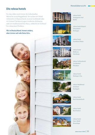 Ho telü b ersi c ht
Die relexa hotels
Für das »Wo« sind immer die individuellen
                                                                  relexa hotel
Wünsche ausschlaggebend. Sie suchen ein Hotel
                                                                  Stuttgarter Hof
mittendrin in Deutschland, in einer Großstadt oder                Berlin
im Grünen? Sie bevorzugen modernes Ambiente
oder ein traditionsreiches Haus, vielleicht ein Schloss?
Für relexa kein Problem.                                          relexa hotel Airport
                                                                  Düsseldorf-
10 x in Deutschland. Immer anders,                                Ratingen
aber immer auf »die feine Art«.


                                                                  relexa hotel
                                                                  Frankfurt/Main




                                                                  relexa hotel
                                                                  Bellevue
                                                                  Hamburg




                                                                  relexa Schlosshotel
                                                                  Cecilienhof
                                                                  Potsdam




                                                                  relexa hotel
                                                                  Ratingen City




                                                                  relexa Waldhotel
                                                                  Schatten
                                                                  Stuttgart




                                                                  relexa hotel
                                                                  Bad Salzdetfurth




                                                                  relexa hotel
                                                                  Bad Steben




                                                                  relexa hotel
                                                                  Harz-Wald
                                  © iStockphoto.com/pixdeluxe




                                                                  Braunlage




                                                                     relexa revue 1/2012   | 39
 