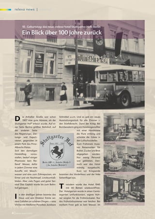 re l exa new s | spezi al




           10 . Geburtstag: das neue »relexa hotel Stuttgarter Hof« Berlin

           Ein Blick über 100 Jahre zurück




   D        ie Anhalter Straße war schon
            1907 eine gute Adresse, als der
   Stuttgarter Hof* erbaut wurde. Auf ei-
                                              Stilmöbel u.v.m. Und es gab ein neues
                                              Ausstattungsstück für alle Zimmer –
                                              den Stiefelknecht. Dann der Krieg: Bei
   ner Seite Berlins größter Bahnhof, auf     Bombenalarm ging ein Hotelangestellter
   der    anderen     Seite                                       mit einer Handsirene
   das Regierungs-, Zei-                                          die Flure entlang und
   tungs- und Export-                                             schickte die Gäste in
   viertel, gegenüber in                                          den Luftschutzkeller.
                                                                                            Empfangshalle
   einem Park das Prinz-                                          Zum Frühstück muss-
   Albrecht-Palais.                                               ten Reisemarken für
   Sich den damaligen                                             Butter, Zucker und Brot
   Hotelalltag       vorzu-                                       abgegeben      werden.
   stellen, bedarf einiger                                        Nur   wenig   Personal
   Phantasie: kein flie-                                          war geblieben. Den-
   ßend’ Wasser, dafür                                            noch war das Hotel
   in jedem Zimmer eine                                           ständig    ausgebucht.
   Karaffe mit Wasch-                                             Kurz vor Kriegsende
                                                                                            Empfangshalle
   wasser und eine zum Zähneputzen, ein       brannten das Vorderhaus und der linke
   Eimer und ein Nachttopf, Linoleumfuß-      Seitenflügel aus.
   böden. Aber viele Pagen und guter Ser-
   vice! Das Gepäck wurde bis zum Bahn-
   hof getragen.                              T     rotzdem wurde das Hotel 1945
                                                    mit 40 Betten wiedereröffnet.
                                              Der Hotelgarten wurde in einen Gemü-


   I     n den dreißiger Jahren boomte das
         Haus und sein Direktor frönte sei-
   nem Gefallen an schönen Dingen – eine
                                              segarten umfunktioniert, eigene Hüh-
                                              ner sorgten für die Frühstückseier. Nur
                                              das Frühstückszimmer war heizbar. Bei
                                                                                            Konferenzzimmer
   Vitrine mit Meißener Porzellan, kostbare   starkem Frost gab es kein Wasser. Im


4 | relexa revue 1/2012
 