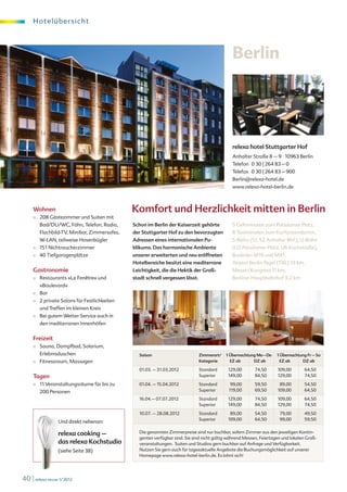 H o te l übe r s i c ht




                                                                                                 Berlin




                                                                                                 relexa hotel Stuttgarter Hof
                                                                                                 Anhalter Straße 8 – 9 · 10963 Berlin
                                                                                                 Telefon 0 30 | 264 83 – 0
                                                                                                 Telefax 0 30 | 264 83 – 900
                                                                                                 Berlin@relexa-hotel.de
                                                                                                 www.relexa-hotel-berlin.de



     Wohnen                                     Komfort und Herzlichkeit mitten in Berlin
     ■	   208 Gästezimmer und Suiten mit
          Bad/DU/WC, Föhn, Telefon, Radio,      Schon im Berlin der Kaiserzeit gehörte           5 Gehminuten zum Potsdamer Platz,
          Flachbild-TV, Minibar, Zimmersafes,   der Stuttgarter Hof zu den bevorzugten           8 Taximinuten zum Kurfürstendamm,
          W-LAN, teilweise Hosenbügler          Adressen eines internationalen Pu-               S-Bahn (S1, S2 Anhalter Bhf.), U-Bahn
     ■	   151 Nichtraucherzimmer                blikums. Das harmonische Ambiente                (U2 Potsdamer Platz, U6 Kochstraße),
     ■	   40 Tiefgaragenplätze                  unserer erweiterten und neu eröffneten           Buslinien M19 und M41,
                                                Hotelbereiche besitzt eine mediterrane           Airport Berlin-Tegel (TXL) 13 km,
     Gastronomie                                Leichtigkeit, die die Hektik der Groß-           Messe / Kongress 11 km,
     ■	   Restaurants »La Fenêtre« und          stadt schnell vergessen lässt.                   Berliner Hauptbahnhof 3,2 km
          »Boulevard«
     ■	   Bar
     ■	   2 private Salons für Festlichkeiten
          und Treffen im kleinen Kreis
     ■	   Bei gutem Wetter Service auch in
          den mediterranen Innenhöfen


     Freizeit
     ■	   Sauna, Dampfbad, Solarium,
          Erlebnisduschen                          Saison                        Zimmerart/   1 Übernachtung Mo – Do    1 Übernachtung Fr – So
     ■	   Fitnessraum, Massagen                                                  Kategorie      EZ ab      DZ ab          EZ ab     DZ ab

                                                   01.03. – 31.03.2012           Standard      129,00        74,50      109,00       64,50
     Tagen                                                                       Superior      149,00        84,50      129,00       74,50

     ■	   11 Veranstaltungsräume für bis zu        01.04. – 15.04.2012           Standard       99,00        59,50       89,00       54,50
          200 Personen                                                           Superior      119,00        69,50      109,00       64,50

                                                   16.04.– 07.07.2012            Standard      129,00        74,50      109,00       64,50
                                                                                 Superior      149,00        84,50      129,00       74,50

                                                   10.07. – 28.08.2012           Standard       89,00        54,50       79,00       49,50
                                                                                 Superior      109,00        64,50       99,00       59,50
                  Und direkt nebenan:

                  relexa cooking –                 Die genannten Zimmerpreise sind nur buchbar, sofern Zimmer aus den jeweiligen Kontin-
                                                   genten verfügbar sind. Sie sind nicht gültig während Messen, Feiertagen und lokalen Groß-
                  das relexa Kochstudio            veranstaltungen. Suiten und Studios gern buchbar auf Anfrage und Verfügbarkeit.
                  (siehe Seite 38)                 Nutzen Sie gern auch für tagesaktuelle Angebote die Buchungsmöglichkeit auf unserer
                                                   Homepage www.relexa-hotel-berlin.de. Es lohnt sich!




40 | relexa revue 1/2012
 