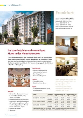 H o te l übe r s i c ht




                                                                                                  Frankfurt
                                                                                                  relexa hotel Frankfurt/Main
                                                                                                  Lurgiallee 2 · 60439 Frankfurt
                                                                                                  Telefon 0 69 | 957 78 – 0
                                                                                                  Telefax 0 69 | 957 78 – 878
                                                                                                  Frankfurt-Main@relexa-hotel.de
                                                                                                  www.relexa-hotel-frankfurt.de




     Ihr komfortables und vielseitiges
     Hotel in der Mainmetropole
     Ob Sie privat oder anlässlich einer Tagung oder Messe unser Gast sind: Das relexa
     hotel Frankfurt/Main trägt gern zu Ihrem Wohlbefinden bei. Geographisch bildet
     das relexa hotel den Mittelpunkt zwischen den Zentren von Frankfurt/Main und
     Bad Homburg und ist sowohl idealer Treff- als auch Ausgangspunkt für Aktivitäten
     in Frankfurt und Umgebung.


                                                Gastronomie
                                                ■	   Restaurants »Boulevard«,
                                                     »Bistro« und »La Fenêtre«
                                                ■	   Bar »Happy Hour«
                                                ■	   Terrasse und Biergarten


                                                Freizeit                                          Airport Frankfurt / Main (FRA) 24 km,
                                                ■	   Sauna, Dampfbad                              Hauptbahnhof Frankfurt / Main 9 km,
                                                ■	   Solarium, Fitness-Center                     Frankfurter Zentrum 9 km,
                                                                                                  Messe Frankfurt 8 km,
                                                Tagen                                             Bad Homburg Zentrum 8 km,
                                                ■	   15 Veranstaltungsräume für bis               Bad Homburg Spielcasino 9 km,
                                                     zu 330 Personen                              A66 6 km, A661 0,6 km
     Wohnen
     ■	   163 Komfort-, Businesszimmer und           Saison                      Zimmerart/ 1 Übernachtung Mo – Do 1 Übernachtung Fr – So
          Suiten mit Bad/DU/WC, Föhn,                                            Kategorie     EZ          DZ         EZ          DZ
          Telefon, TV, Minibar                       01.03.2012 – 26.06.2012     Standard       140,00       85,00       70,00       43,00
     ■	   Businesszimmer mit Fax- und ISDN-                                      Business       155,00       92,50       86,00       51,00
          Anschlüssen, W-LAN, Wasserkocher           02.07.2012 – 21.08.2012     Standard       115,00       72,50       70,00       70,00
          zur Teezubereitung, Senseo-Kaffee-                                     Business       130,00       80,00       86,00       86,00
          maschine, 1 große Flasche Mineral-         22.08.2012 – 31.08.2012     Standard       140,00       85,00       70,00       43,00
          wasser, Bademantel, Slipper                                            Business       155,00       92,50       86,00       51,00

     ■	   Nichtraucherzimmer                         Die genannten Preise sind nur buchbar, sofern Zimmer aus diesem Kontingent verfügbar
                                                     sind. Sie sind nicht gültig während Messen und lokalen Veranstaltungen.
     ■	   Tiefgarage


42 | relexa revue 1/2012
 