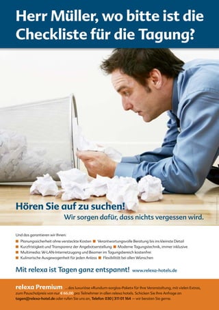 Herr Müller, wo bitte ist die
Checkliste für die Tagung?




                                                                                                                   © iStockphoto.com/lisegagne
Hören Sie auf zu suchen!
                             Wir sorgen dafür, dass nichts vergessen wird.

Und das garantieren wir Ihnen:
■		Planungssicherheit ohne versteckte Kosten ■		Verantwortungsvolle Beratung bis ins kleinste Detail
■ Kurzfristigkeit und Transparenz der Angebotserstellung ■ Moderne Tagungstechnik, immer inklusive
■		Multimedia: W-LAN-Internetzugang und Beamer im Tagungsbereich kostenfrei
■		Kulinarische Ausgewogenheit für jeden Anlass ■		Flexibilität bei allen Wünschen


Mit relexa ist Tagen ganz entspannt!                                  www.relexa-hotels.de


relexa Premium               ... das luxuriöse »Rundum-sorglos-Paket« für Ihre Veranstaltung, mit vielen Extras,
zum Pauschalpreis von nur E 66,00 pro Teilnehmer in allen relexa hotels. Schicken Sie Ihre Anfrage an
tagen@relexa-hotel.de oder rufen Sie uns an, Telefon 030 | 311 01 164 – wir beraten Sie gerne.
 