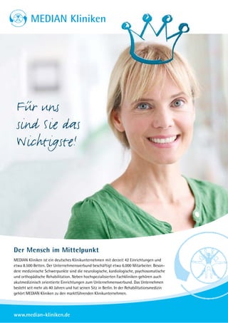MEDIAN Kliniken




 Für uns
 sind Sie das
 Wichtigste!




Der Mensch im Mittelpunkt
MEDIAN Kliniken ist ein deutsches Klinikunternehmen mit derzeit 42 Einrichtungen und
etwa 8.500 Betten. Der Unternehmensverbund beschäftigt etwa 6.000 Mitarbeiter. Beson-
dere medizinische Schwerpunkte sind die neurologische, kardiologische, psychosomatische
und orthopädische Rehabilitation. Neben hochspezialisierten Fachkliniken gehören auch
akutmedizinisch orientierte Einrichtungen zum Unternehmensverbund. Das Unternehmen
besteht seit mehr als 40 Jahren und hat seinen Sitz in Berlin. In der Rehabilitationsmedizin
gehört MEDIAN Kliniken zu den marktführenden Klinikunternehmen.




www.median-kliniken.de
 