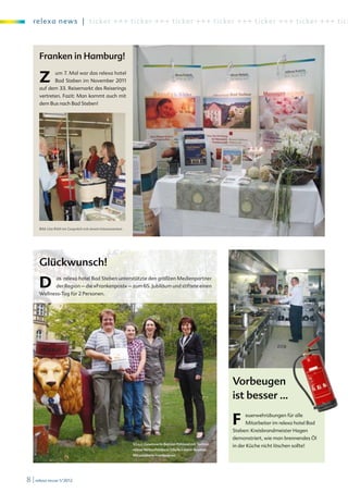 re l exa new s | ti c ker +++ ti c ker +++ ticker +++ ticker +++ ticker +++ ti c ke r + + + t i c k




      Franken in Hamburg!

      Z        um 7. Mal war das relexa hotel
               Bad Steben im November 2011
      auf dem 33. Reisemarkt des Reiserings
      vertreten. Fazit: Man kommt auch mit
      dem Bus nach Bad Steben!




      Bild: Ute Röth im Gespräch mit einem Interessenten




      Glückwunsch!

      D         as relexa hotel Bad Steben unterstützte den größten Medienpartner
                der Region – die »Frankenpost« – zum 65. Jubiläum und stiftete einen
      Wellness-Tag für 2 Personen.




                                                                                                               Vorbeugen
                                                                                                               ist besser …
                                                                                                                                                               d©
                                                                                                                                                          e Re     .de
                                                                                                                                                       Mik .fotolia
                                                                                                                                                           w
                                                                                                                                                       ww



                                                                                                               F     euerwehrübungen für alle
                                                                                                                     Mitarbeiter im relexa hotel Bad
                                                                                                               Steben: Kreisbrandmeister Hagen
                                                                                                               demonstriert, wie man brennendes Öl
                                                           V.l.n.r.: Gewinnerin Bettina Pöhland mit Tochter,
                                                                                                               in der Küche nicht löschen sollte!
                                                           relexa Verkaufsleiterin Sibylle Lorenz-Beutner,
                                                           Mitarbeiterin Frankenpost




8 | relexa revue 1/2012
 