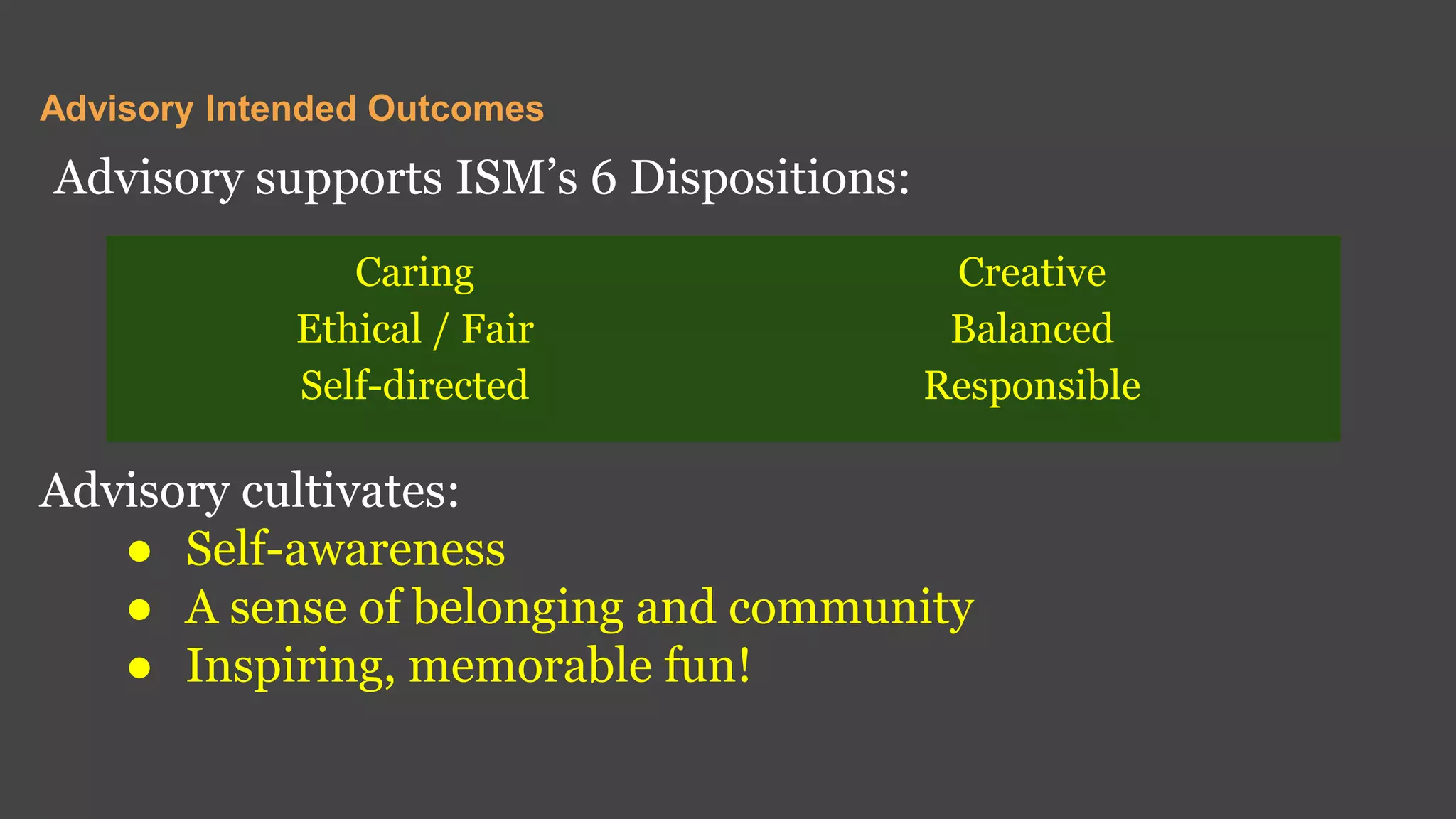 Advisory Intended Outcomes
Advisory supports ISM’s 6 Dispositions:
Advisory cultivates:
● Self-awareness
● A sense of belonging and community
● Inspiring, memorable fun!
Caring
Ethical / Fair
Self-directed
Creative
Balanced
Responsible
 