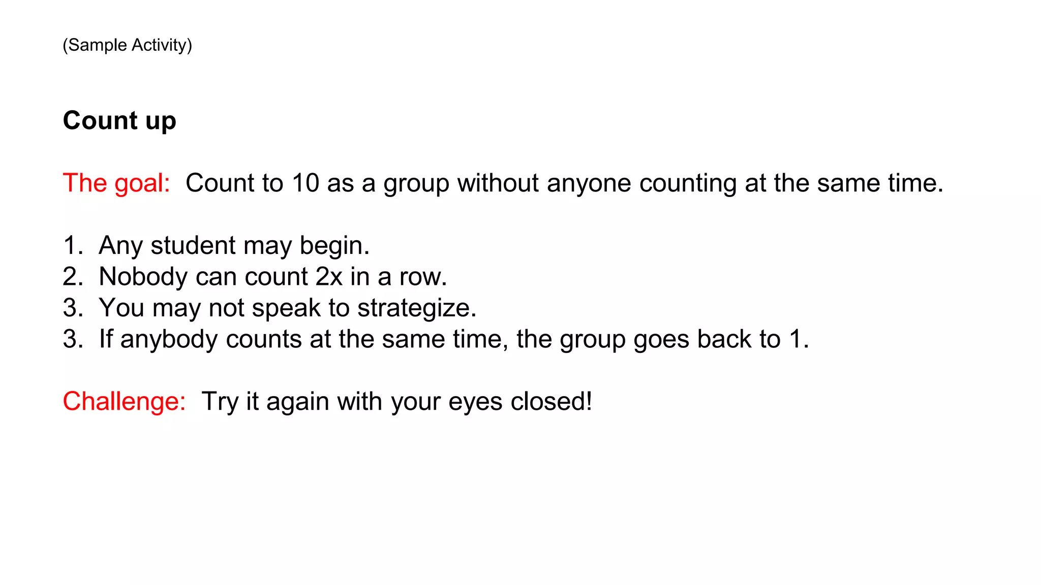 Count up
The goal: Count to 10 as a group without anyone counting at the same time.
1. Any student may begin.
2. Nobody can count 2x in a row.
3. You may not speak to strategize.
3. If anybody counts at the same time, the group goes back to 1.
Challenge: Try it again with your eyes closed!
(Sample Activity)
 