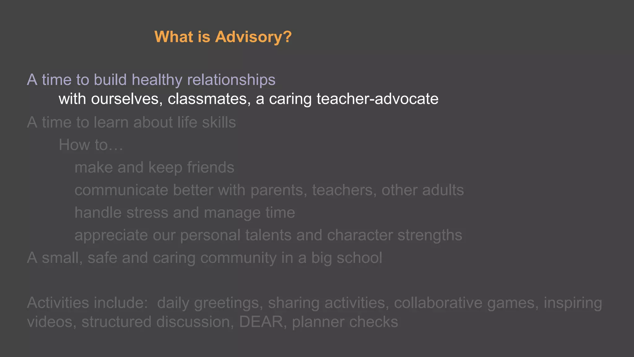 What is Advisory?
A time to build healthy relationships
with ourselves, classmates, a caring teacher-advocate
A time to learn about life skills
How to…
make and keep friends
communicate better with parents, teachers, other adults
handle stress and manage time
appreciate our personal talents and character strengths
A small, safe and caring community in a big school
Activities include: daily greetings, sharing activities, collaborative games, inspiring
videos, structured discussion, DEAR, planner checks
 