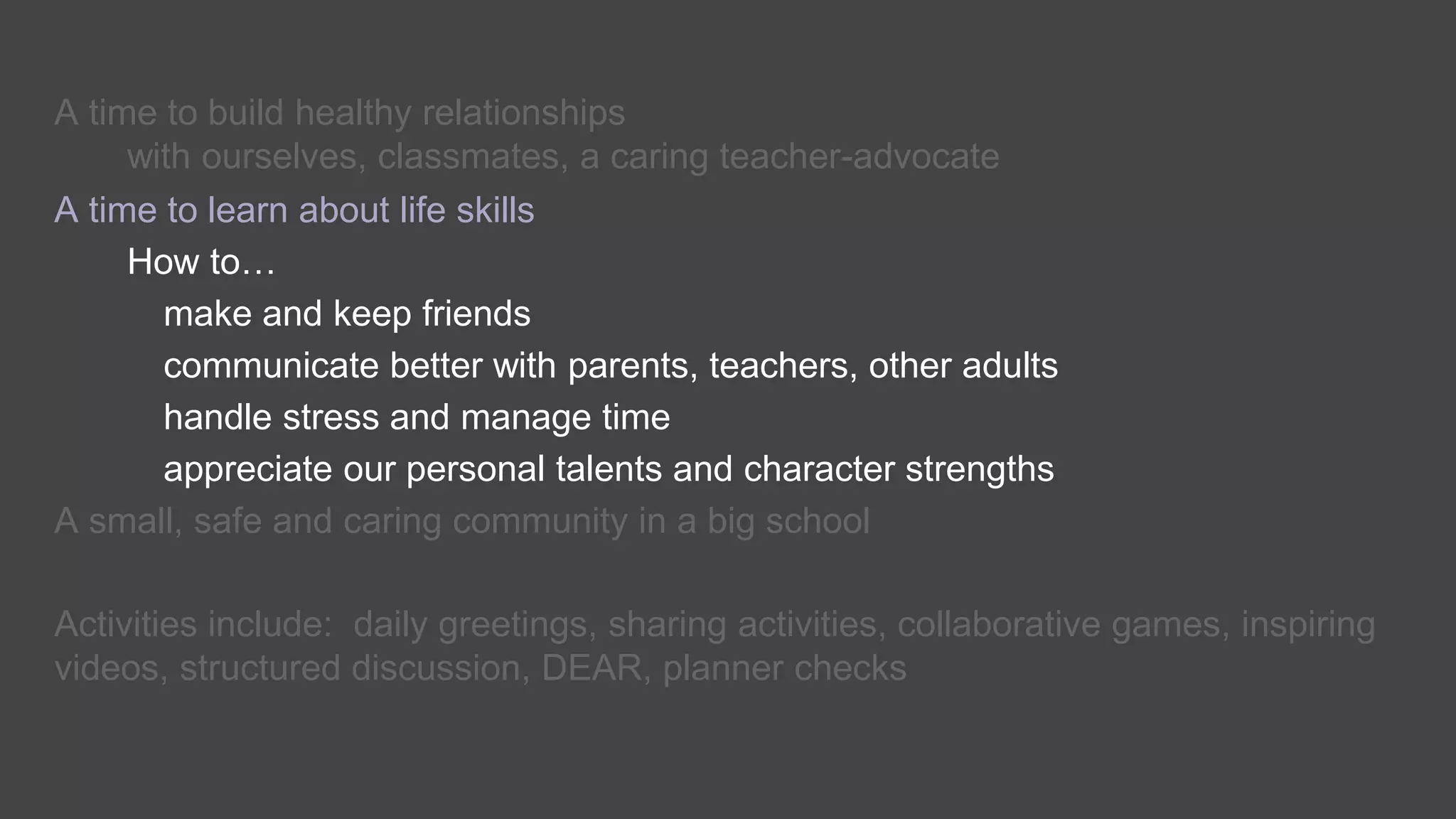 A time to build healthy relationships
with ourselves, classmates, a caring teacher-advocate
A time to learn about life skills
How to…
make and keep friends
communicate better with parents, teachers, other adults
handle stress and manage time
appreciate our personal talents and character strengths
A small, safe and caring community in a big school
Activities include: daily greetings, sharing activities, collaborative games, inspiring
videos, structured discussion, DEAR, planner checks
 