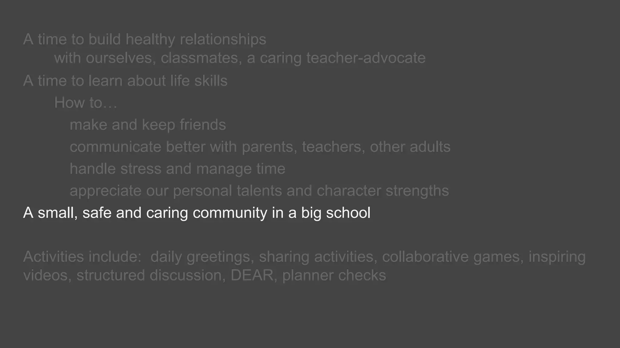 A time to build healthy relationships
with ourselves, classmates, a caring teacher-advocate
A time to learn about life skills
How to…
make and keep friends
communicate better with parents, teachers, other adults
handle stress and manage time
appreciate our personal talents and character strengths
A small, safe and caring community in a big school
Activities include: daily greetings, sharing activities, collaborative games, inspiring
videos, structured discussion, DEAR, planner checks
 
