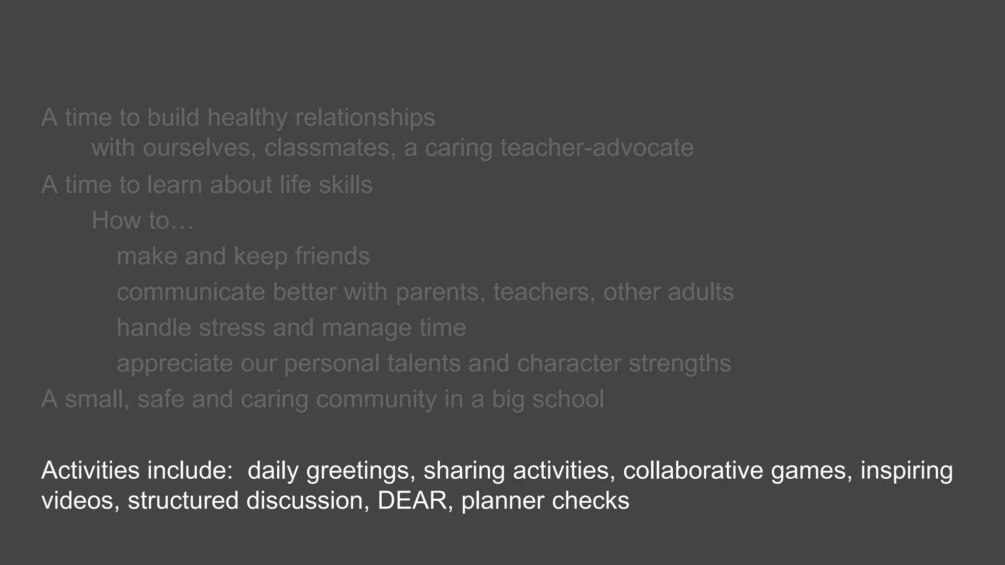 A time to build healthy relationships
with ourselves, classmates, a caring teacher-advocate
A time to learn about life skills
How to…
make and keep friends
communicate better with parents, teachers, other adults
handle stress and manage time
appreciate our personal talents and character strengths
A small, safe and caring community in a big school
Activities include: daily greetings, sharing activities, collaborative games, inspiring
videos, structured discussion, DEAR, planner checks
 