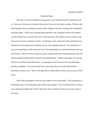 Stephanie Underhill

                                          Reflection Paper

         This was a class that I thought was going to be very interested in and I would learn a lot

in. Turns out, I did learn a lot about websites that I can use in my future teaching. Websites that

entail making rubrics, posting power point slides, making a time line, creating math worksheets,

and many others. In this class I learned that being able to use computers and have the students

use them effectively is a great tool to have in the classroom. The students can do research in the

classroom if we have computers in there. Technology is also a huge part of the curriculum now.

Schools now have Ipads that the students can use to do multiple things on. We learned how to

use some technologies in the classroom. One of the technologies we used and liked the most was

power point. I had a lot of fun with power point; creating slide shows and presentations that will

help the students understand the material I am teaching better. Another technology we used that

I liked was the iPad and the iPod touch. I can put apps on these devices that will specifically

benefit my students. It was cool to know how many apps there are out there that benefits

learning in a positive way. Many of the apps that we talked about in class, I got on my own iPod

touch.


         One of the technologies I wish we were taught was the smart board. The smart board is a

technology tool in every classroom and used by many teachers. The smart board I know will get

more advanced in things that it will be able to do, but it would have been nice to learn some of

the basics.
 