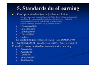 5. Standards du eLearning
    Concept de standard (norme) et leur évolution
       Mis sur pieds pour garantir l'interopérabilité des systèmes, mais aussi la
       traçabilité des parcours et la réutilisation des contenus ; facilite la
       communication entre la plate-forme et les contenus.
       Grosso modo les standards ont pour but d’assurer :
        L’Interopérabilité
        La ré-utilisation
        Le management
        L’accessibilité
        La durée
   Les standards les plus connus sont : AICC, IMS, LOM, SCORM
    Norme SCORM (Sharable Content Object Reference Model )
Considéré comme le standard en matière de eLearning
       Accessibilité
       Adaptabilité
       Durabilité
       Interopérabilité
       Réutilisabilité
 