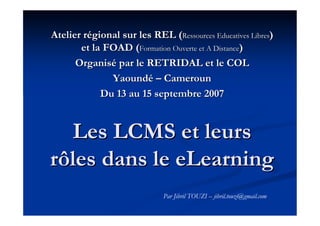 Atelier régional sur les REL (Ressources Educatives Libres)
       et la FOAD (Formation Ouverte et A Distance)
      Organisé par le RETRIDAL et le COL
              Yaoundé – Cameroun
            Du 13 au 15 septembre 2007


  Les LCMS et leurs
rôles dans le eLearning
                             Par Jibril TOUZI – jibril.touzi@gmail.com
 