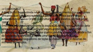 -> CANDOMBLÉ
A religião foi desenvolvida no Brasil com o conhecimento dos sacerdotes
africanos que foram escravizados e trazidos da África para o Brasil,
juntamente com seus Orixás, sua cultura, e seus dialetos, entre 1549 e
1888.
Embora confinado originalmente à população de escravos, proibido pela
igreja Católica, e criminalizado por alguns governos, o Candomblé
prosperou consideravelmente nos quatro séculos, e expandiu desde o fim
da escravatura em 1888. É agora uma das religiões principais
estabelecidas, conseguidores de todas as classes sociais e dezenas de
milhares de templos.
 