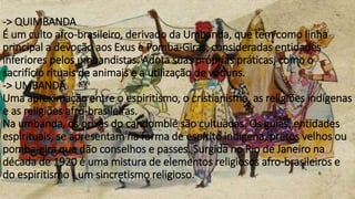 -> QUIMBANDA
É um culto afro-brasileiro, derivado da Umbanda, que tem como linha
principal a devoção aos Exus e Pomba-Giras, consideradas entidades
inferiores pelos umbandistas. Adota suas próprias práticas, como o
sacrifício rituais de animais e a utilização de voduns.
-> UMBANDA
Uma aproximação entre o espiritismo, o cristianismo, as religiões indígenas
e as religiões afro-brasileiras.
Na umbanda, os orixás do candomblé são cultuadas. Os guias, entidades
espirituais, se apresentam na forma de espírito indígena, pretos velhos ou
pomba-gira que dão conselhos e passes. Surgida no Rio de Janeiro na
década de 1920 é uma mistura de elementos religiosos afro-brasileiros e
do espiritismo - um sincretismo religioso.
 