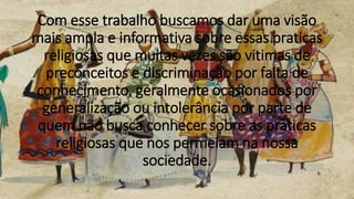 Com esse trabalho buscamos dar uma visão
mais ampla e informativa sobre essas praticas
religiosas que muitas vezes são vitimas de
preconceitos e discriminação por falta de
conhecimento, geralmente ocasionados por
generalização ou intolerância por parte de
quem não busca conhecer sobre as praticas
religiosas que nos permeiam na nossa
sociedade.
 