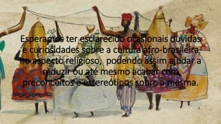 Esperamos ter esclarecido ocasionais duvidas
e curiosidades sobre a cultura afro-brasileira
no aspecto religioso, podendo assim ajudar a
reduzir ou até mesmo acabar com
preconceitos e estereótipos sobre a mesma.
 