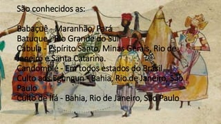 São conhecidos as:
Babaçuê - Maranhão, Pará
Batuque - Rio Grande do Sul
Cabula - Espírito Santo, Minas Gerais, Rio de
Janeiro e Santa Catarina.
Candomblé - Em todos estados do Brasil
Culto aos Egungun - Bahia, Rio de Janeiro, São
Paulo
Culto de Ifá - Bahia, Rio de Janeiro, São Paulo
 