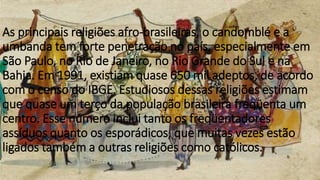 As principais religiões afro-brasileiras, o candomblé e a
umbanda tem forte penetração no país, especialmente em
São Paulo, no Rio de Janeiro, no Rio Grande do Sul e na
Bahia. Em 1991, existiam quase 650 mil adeptos, de acordo
com o censo do IBGE. Estudiosos dessas religiões estimam
que quase um terço da população brasileira freqüenta um
centro. Esse número inclui tanto os freqüentadores
assíduos quanto os esporádicos, que muitas vezes estão
ligados também a outras religiões como católicos.
 