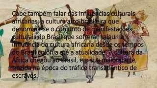 Cabe também falar das influencias culturais
africanas, a cultura afro-brasileira que
denomina-se o conjunto de manifestações
culturais do Brasil que sofreram alguma
influência da cultura africana desde os tempos
do Brasil colônia até a atualidade. A cultura da
África chegou ao Brasil, em sua maior parte,
trazida na época do tráfico transatlântico de
escravos.
 