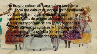 No Brasil a cultura africana sofreu também a
influência das culturas europeia (principalmente
portuguesa) e indígena, de forma que
características de origem africana na cultura
brasileira encontram-se em geral mescladas a
outras referências culturais. Principalmente na
música popular, a religião (sincretismo) , a culinária,
o folclore e as festividades populares.
 