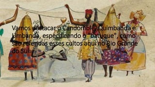 Vamos destacar o Candomblé, Quimbanda e
Umbanda, especificando o "batuque", como
são referidas esses cultos aqui no Rio Grande
do Sul.
 
