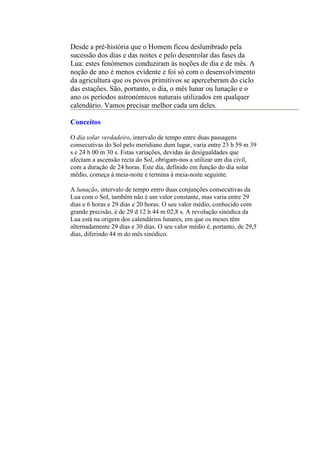 Desde a pré-história que o Homem ficou deslumbrado pela
sucessão dos dias e das noites e pelo desenrolar das fases da
Lua: estes fenómenos conduziram às noções de dia e de mês. A
noção de ano é menos evidente e foi só com o desenvolvimento
da agricultura que os povos primitivos se aperceberam do ciclo
das estações. São, portanto, o dia, o mês lunar ou lunação e o
ano os períodos astronómicos naturais utilizados em qualquer
calendário. Vamos precisar melhor cada um deles.

Conceitos

O dia solar verdadeiro, intervalo de tempo entre duas passagens
consecutivas do Sol pelo meridiano dum lugar, varia entre 23 h 59 m 39
s e 24 h 00 m 30 s. Estas variações, devidas às desigualdades que
afectam a ascensão recta do Sol, obrigam-nos a utilizar um dia civil,
com a duração de 24 horas. Este dia, definido em função do dia solar
médio, começa à meia-noite e termina à meia-noite seguinte.

A lunação, intervalo de tempo entro duas conjunções consecutivas da
Lua com o Sol, também não é um valor constante, mas varia entre 29
dias e 6 horas e 29 dias e 20 horas. O seu valor médio, conhecido com
grande precisão, é de 29 d 12 h 44 m 02,8 s. A revolução sinódica da
Lua está na origem dos calendários lunares, em que os meses têm
alternadamente 29 dias e 30 dias. O seu valor médio é, portanto, de 29,5
dias, diferindo 44 m do mês sinódico.
 