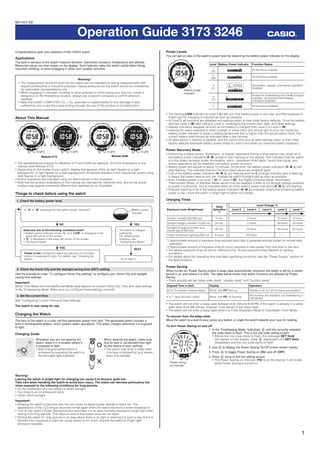 1
Operation Guide 3173 3246
Congratulations upon your selection of this CASIO watch.
Applications
The built-in sensors of this watch measure direction, barometric pressure, temperature and altitude.
Measured values are then shown on the display. Such features make this watch useful when hiking,
mountain climbing, or when engaging in other such outdoor activities.
Warning !
• The measurement functions built into this watch are not intended for taking measurements that
require professional or industrial precision. Values produced by this watch should be considered
as reasonable representations only.
• When engaging in mountain climbing or other activities in which losing your way can create a
dangerous or life-threatening situation, always use a second compass to conﬁrm direction
readings.
• Note that CASIO COMPUTER CO., LTD. assumes no responsibility for any damage or loss
suffered by you or any third party arising through the use of this product or its malfunction.
About This Manual
• The operational procedures for Modules 3173 and 3246 are identical. All of the illustrations in this
manual show Module 3173.
• Depending on the model of your watch, display text appears either as dark ﬁgures on a light
background, or light ﬁgures on a dark background. All sample displays in this manual are shown using
dark ﬁgures on a light background.
• Button operations are indicated using the letters shown in the illustration.
• Note that the product illustrations in this manual are intended for reference only, and so the actual
product may appear somewhat different than depicted by an illustration.
Things to check before using the watch
1. Check the battery power level.
Is “H” or “M” displayed for the battery power indicator?
Go to step 2.
Power is low. Charge the watch by placing it in a location
where it is exposed to light. For details, see “Charging the
Watch”.
NO YES
YES
Does any one of the following conditions exist?
• Battery power indicator shows “L” and “LOW” is displayed in the
upper left corner of the screen.
• “C” is displayed in the lower left corner of the screen.
• The face is blank.
The watch is charged
sufficiently.
For details about
charging, see
“Charging the Watch”.
NEXT
Battery power
indicator
2. Check the Home City and the daylight saving time (DST) setting.
Use the procedure under “To conﬁgure Home City settings” to conﬁgure your Home City and daylight
saving time settings.
Important!
World Time Mode and Sunrise/Sunset Mode data depend on correct Home City, time, and date settings
in the Timekeeping Mode. Make sure you conﬁgure these settings correctly.
3. Set the current time.
See “Conﬁguring Current Time and Date Settings”.
The watch is now ready for use.
Charging the Watch
The face of the watch is a solar cell that generates power from light. The generated power charges a
built-in rechargeable battery, which powers watch operations. The watch charges whenever it is exposed
to light.
Charging Guide
Whenever you are not wearing the
watch, leave it in a location where it
is exposed to light.
• Best charging performance is
achieved by exposing the watch to
the strongest light available.
When wearing the watch, make sure
that its face is not blocked from light
by the sleeve of your clothing.
• The watch may enter a sleep state
if its face is blocked by your sleeve
even only partially.
Warning!
Leaving the watch in bright light for charging can cause it to become quite hot.
Take care when handling the watch to avoid burn injury. The watch can become particularly hot
when exposed to the following conditions for long periods.
• On the dashboard of a car parked in direct sunlight
• Too close to an incandescent lamp
• Under direct sunlight
Important!
• Allowing the watch to become very hot can cause its liquid crystal display to black out. The
appearance of the LCD should become normal again when the watch returns to a lower temperature.
• Turn on the watch’s Power Saving function and keep it in an area normally exposed to bright light when
storing it for long periods. This helps to ensure that power does not run down.
• Storing the watch for long periods in an area where there is no light or wearing it in such a way that it is
blocked from exposure to light can cause power to run down. Expose the watch to bright light
whenever possible.
(Light)(Light) (Light)
Module 3173
(Light)
Module 3246
(Light)(Light) (Light)
Module 3173
(Light)
Module 3246
Power Levels
You can get an idea of the watch’s power level by observing the battery power indicator on the display.
Level Battery Power Indicator Function Status
1
(H)
All functions enabled.
2
(M) All functions enabled.
3
(L)
l l l l l l
l
llllllll
l
l l
Illumination, beeper, and sensor operation
disabled.
4
(C)
Except for timekeeping and the C (charge)
indicator, all functions and display
indicators disabled.
5 All functions disabled.
• The ﬂashing LOW indicator at Level 3 (L) tells you that battery power is very low, and that exposure to
bright light for charging is required as soon as possible.
• At Level 5, all functions are disabled and settings return to their initial factory defaults. Once the battery
reaches Level 2 (M) after falling to Level 5, reconﬁgure the current time, date, and other settings.
• Display indicators reappear as soon as the battery is charged from Level 5 to Level 2 (M).
• Leaving the watch exposed to direct sunlight or some other very strong light source can cause the
battery power indicator to show a reading temporarily that is higher than the actual battery level. The
correct battery level should be indicated after a few minutes.
• All data stored in memory is deleted, and the current time and all other settings return to their initial
factory defaults whenever battery power drops to Level 5 and when you have the battery replaced.
Power Recovery Mode
• Performing multiple sensor, illumination, or beeper operations during a short period may cause all of
the battery power indicators (H, M, and L) to start ﬂashing on the display. This indicates that the watch
is in the power recovery mode. Illumination, alarm, countdown timer alarm, hourly time signal, and
sensor operations will be disabled until battery power recovers.
• Battery power will recover in about 15 minutes. At this time, the battery power indicators (H, M, L) will
stop ﬂashing. This indicates that the functions listed above are enabled again.
• If all of the battery power indicators (H, M, L) are ﬂashing and the C (charge) indicator also is ﬂashing,
it means the battery level is very low. Expose the watch to bright light as soon as possible.
• Even if battery power is at Level 1 (H) or Level 2 (M), the Digital Compass Mode, Barometer/
Thermometer Mode, or Altimeter Mode sensor may be disabled if there is not enough voltage available
to power it sufﬁciently. This is indicated when all of the battery power indicators (H, M, L) are ﬂashing.
• Frequent ﬂashing of all of the battery power indicators (H, M, L) probably means that remaining battery
power is low. Leave the watch in bright light to allow it to charge.
Charging Times
Exposure Level (Brightness)
Daily
Operation
*1
Level Change *2
Level 5 Level 4 Level 3 Level 2 Level 1
Outdoor sunlight (50,000 lux) 5 min. 2 hours 12 hours 4 hours
Sunlight through a window (10,000 lux) 24 min. 5 hours 59 hours 16 hours
Daylight through a window on a
cloudy day (5,000 lux)
48 min. 9 hours 120 hours 32 hours
Indoor ﬂuorescent lighting (500 lux) 8 hours 95 hours – – – – – –
*1 Approximate amount of exposure time required each day to generate enough power for normal daily
operation.
*2 Approximate amount of exposure time (in hours) required to take power from one level to the next.
• The above exposure times all are for reference only. Actual exposure times depend on lighting
conditions.
• For details about the operating time and daily operating conditions, see the “Power Supply” section of
the Speciﬁcations.
Power Saving
When turned on, Power Saving enters a sleep state automatically whenever the watch is left for a certain
period in an area where it is dark. The table below shows how watch functions are affected by Power
Saving.
• There actually are two sleep state levels: “display sleep” and “function sleep”.
Elapsed Time in Dark Display Operation
60 to 70 minutes (display sleep) Blank, with PS ﬂashing Display is off, but all functions are enabled.
6 or 7 days (function sleep) Blank, with PS not ﬂashing
All functions are disabled, but timekeeping is
maintained.
• The watch will not enter a sleep state between 6:00 AM and 9:59 PM. If the watch is already in a sleep
state when 6:00 AM arrives, however, it will remain in the sleep state.
• The watch will not enter a sleep state while it is in the Stopwatch Mode or Countdown Timer Mode.
To recover from the sleep state
Move the watch to a well-lit area, press any button, or angle the watch towards your face for reading.
To turn Power Saving on and off
1. In the Timekeeping Mode, hold down E until the currently selected
city code starts to ﬂash. This is the city code setting screen.
• Before the city code starts to ﬂash, the message SET Hold
will appear on the display. Keep E depressed until SET Hold
disappears and the city code starts to ﬂash.
2. Use D to display the Power Saving On/Off screen shown nearby.
3. Press A to toggle Power Saving on (On) and off (OFF).
4. Press E twice to exit the setting screen.
• The Power Saving on indicator (PS) is on the display in all modes
while Power Saving is turned on.
Battery power
indicator
Battery power
indicator
Power saving
on indicator
Power saving
on indicator
MO1007-EB
 