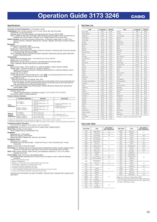 10
Operation Guide 3173 3246
Speciﬁcations
Accuracy at normal temperature: ±15 seconds a month
Timekeeping: Hour, minutes, seconds, p.m. (P), year, month, day, day of the week
Time format: 12-hour and 24-hour
Calendar system: Full Auto-calendar pre-programmed from the year 2000 to 2099
Other: 3 display formats (Day of the week, Year, Barometric pressure graph); Home City code (can be
assigned one of 48 city codes); Standard Time / Daylight Saving Time (summer time)
Digital Compass: 20 seconds continuous measurement; 16 directions; Angle value 0° to 359°; Four
direction pointers; Calibration (bidirectional, northerly); Magnetic declination correction; Bearing
Memory
Barometer:
Measurement and display range:
260 to 1,100 hPa (or 7.65 to 32.45 inHg)
Display unit: 1 hPa (or 0.05 inHg)
Measurement timing: Daily from midnight, at two hour intervals (12 times per day); Every ﬁve seconds
in the Barometer/Thermometer Mode
Other: Calibration; Manual measurement (button operation); Barometric pressure graph; Barometric
pressure differential pointer
Thermometer:
Measurement and display range: –10.0 to 60.0°C (or 14.0 to 140.0°F)
Display unit: 0.1°C (or 0.2°F)
Measurement timing: Every ﬁve seconds in the Barometer/Thermometer Mode
Other: Calibration; Manual measurement (button operation)
Altimeter:
Measurement range: –700 to 10,000 m (or –2,300 to 32,800 ft.) without reference altitude
Display range: –10,000 to 10,000 m (or –32,800 to 32,800 ft.)
Negative values can be caused by readings produced based on a reference altitude or due to
atmospheric conditions.
Display unit: 5 m (or 20 ft.)
Current Altitude Data: 5-second intervals for 1 hour (0’05), or 5-second interval for ﬁrst 3 minutes
followed by 2-minute interval for next 24 hours (2’00)
Altitude Memory Data:
Manually saved records: 25 (altitude, date, time)
Auto saved values: Two sets (memory areas) each of high altitude and its measurement date and
time, low altitude and its measurement date and time, total ascent and its save start date and
time, total descent and its save start date and time
Other: Reference altitude setting; Altitude graph; Altitude differential; Altitude auto measurement
method (0’05 or 2’00)
Bearing Sensor Precision:
Direction: Within ±10°
Values are guaranteed for a temperature range of –10°C to 40°C (14°F to 104°F).
North pointer: Within ±2 digital segments
Pressure Sensor Precision:
Conditions (Altitude) Altimeter Barometer
Fixed
temperature
0 to 6000 m
0 to 19680 ft.
± (altitude differential × 2%
+ 15 m) m
± (altitude differential × 2%
+ 50 ft.) ft.
± (pressure differential × 2%
+ 2 hPa) hPa
± (pressure differential × 2%
+ 0.059 inHg) inHg6000 to 10000 m
19680 to 32800 ft.
± (altitude differential × 2%
+ 25 m) m
± (altitude differential × 2%
+ 90 ft.) ft.
Effect of
variable
temperature
0 to 6000 m
0 to 19680 ft.
± 50 m every 10°C
± 170 ft. every 50°F ± 5 hPa every 10°C
± 0.148 inHg every 50°F6000 to 10000 m
19680 to 32800 ft.
± 70 m every 10°C
± 230 ft. every 50°F
• Values are guaranteed for a temperature range of –10°C to 40°C (14°F to 104°F).
• Precision is lessened by strong impact to either the watch or the sensor, and by temperature extremes.
Temperature Sensor Precision:
±2°C (±3.6°F) in range of –10°C to 60°C (14.0°F to 140.0°F)
Sunrise/Sunset: Sunrise time and sunset time for speciﬁc date, Daylight pointers
World Time: 48 cities (31 time zones)
Other: Daylight Saving Time/Standard Time
Stopwatch:
Measuring unit: 1/100 second
Measuring capacity: 23:59' 59.99"
Measuring modes: Elapsed time, split time, two ﬁnishes
Countdown Timer:
Measuring unit: 1 second
Countdown start time setting range: 1 minute to 24 hours (1-hour increments and 1-minute
increments)
Alarms: 5 Daily alarms; Hourly time signal
Illumination: EL Backlight (electro-luminescent panel); Selectable illumination duration (approximately 1
second or 3 seconds); Auto Light Switch (Full Auto EL Light operates only in the dark)
Other: Battery power indicator; Power Saving; Low-temperature resistance (–10°C/14°F); Button
operation tone on/off
Power Supply: Solar cell and one rechargeable battery
Approximate battery operating time: 6 months (from full charge to Level 4) under the following
conditions:
• Watch not exposed to light
• Internal timekeeping
• Display on 18 hours per day, sleep state 6 hours per day
• 1 illumination operation (1.5 seconds) per day
• 10 seconds of alarm operation per day
• 10 digital compass operations per week
• 1 hour of altimeter measurement at 5-second interval, once per month
• 2 hours of barometric pressure measurement per day
Frequent use of illumination runs down the battery. Particular care is required when using the auto
light switch.
Site Longitude Latitude
Abu Dhabi 54°E 24°N
Addis Ababa 39°E 9°N
Adelaide 139°E 35°S
Amsterdam 5°E 52°N
Anchorage 150°W 61°N
Athens 24°E 38°N
Bangkok 100°E 14°N
Beirut 35°E 34°N
Boston 71°W 42°N
Brasilia 48°W 16°S
Buenos Aires 58°W 35°S
Cairo 31°E 30°N
Chicago 88°W 42°N
Christchurch 173°E 43°S
Dakar 17°W 15°N
Damascus 36°E 33°N
Delhi 77°E 29°N
Denver 105°W 40°N
Detroit 83°W 42°N
Dhaka 90°E 24°N
Dubai 55°E 25°N
Dublin 6°W 53°N
Edmonton 114°W 54°N
El Paso 106°W 32°N
Fernando de Noronha 32°W 4°S
Frankfurt 9°E 50°N
Guam 145°E 13°N
Hamburg 10°E 54°N
Hanoi 106°E 21°N
Helsinki 25°E 60°N
Hong Kong 114°E 22°N
Honolulu 158°W 21°N
Houston 95°W 30°N
Istanbul 29°E 41°N
Jakarta 107°E 6°S
Jeddah 39°E 21°N
Kabul 69°E 35°N
Karachi 67°E 25°N
Kathmandu 85°E 28°N
Kuala Lumpur 102°E 3°N
Kuwait 48°E 29°N
Las Vegas 115°W 36°N
Lima 77°W 12°S
Site Longitude Latitude
Lisbon 9°W 39°N
London 0°E 51°N
Los Angeles 118°W 34°N
Madrid 4°W 40°N
Manila 121°E 15°N
Melbourne 145°E 38°S
Mexico City 99°W 19°N
Miami 80°W 26°N
Milan 9°E 45°N
Montreal 74°W 45°N
Nairobi 37°E 1°S
Nauru 167°E 1°S
New Orleans 90°W 30°N
New York 74°W 41°N
Noumea 166°E 22°S
Pago Pago 171°W 14°S
Panama City 80°W 9°N
Papeete 150°W 18°S
Paris 2°E 49°N
Perth 116°E 32°S
Phnom Penh 105°E 12°N
Port Vila 168°E 18°S
Praia 24°W 15°N
Pyongyang 126°E 39°N
Rio De Janeiro 43°E 23°S
Rome 12°E 42°N
San Francisco 122°W 38°N
Santiago 71°W 33°S
Sao Paulo 47°W 24°S
Seattle 122°W 48°N
Seoul 127°E 38°N
Singapore 104°E 1°N
St. Johns 53°W 48°N
Stockholm 18°E 59°N
Sydney 151°E 34°S
Taipei 122°E 25°N
Tehran 51°E 36°N
Tokyo 140°E 36°N
Vancouver 123°W 49°N
Vienna 16°E 48°N
Wellington 175°E 41°S
• Based on data as of December 2008.
Site Data List
City Code Table
City Code City
UTC Offset/
GMT Differential
PPG Pago Pago –11
HNL Honolulu –10
ANC Anchorage –9
YVR Vancouver
–8
LAX Los Angeles
YEA Edmonton
–7
DEN Denver
MEX Mexico City
–6
CHI Chicago
NYC New York –5
SCL Santiago
–4
YHZ Halifax
YYT St. Johns –3.5
RIO Rio De Janeiro –3
FEN
Fernando de
Noronha
–2
RAI Praia –1
UTC
0LIS Lisbon
LON London
MAD Madrid
+1
PAR Paris
ROM Rome
BER Berlin
STO Stockholm
ATH Athens
+2CAI Cairo
JRS Jerusalem
City Code City
UTC Offset/
GMT Differential
MOW Moscow
+3
JED Jeddah
THR Tehran +3.5
DXB Dubai +4
KBL Kabul +4.5
KHI Karachi +5
DEL Delhi +5.5
KTM Kathmandu +5.75
DAC Dhaka +6
RGN Yangon +6.5
BKK Bangkok +7
SIN Singapore
+8
HKG Hong Kong
BJS Beijing
TPE Taipei
SEL Seoul
+9
TYO Tokyo
ADL Adelaide +9.5
GUM Guam
+10
SYD Sydney
NOU Noumea +11
WLG Wellington +12
• Based on data as of December 2009.
• The rules governing global times (GMT differential
and UTC offset) and summer time are determined
by each individual country.
 
