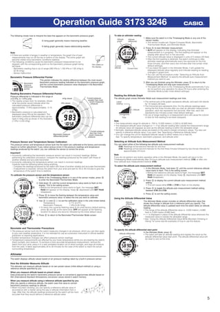 5
Operation Guide 3173 3246
The following shows how to interpret the data that appears on the barometric pressure graph.
A rising graph generally means improving weather.
A falling graph generally means deteriorating weather.
Note
• If there are sudden changes in weather or temperature, the graph line of past
measurements may run off the top or bottom of the display. The entire graph will
become visible once barometric conditions stabilize.
• The following conditions cause the barometric pressure measurement to be
skipped, with the corresponding point on the barometric pressure graph being
left blank.
– Barometric reading that is out of range (260 hPa to 1,100 hPa or 7.65 inHg to
32.45 inHg)
– Sensor malfunction
Barometric Pressure Differential Pointer
This pointer indicates the relative difference between the most recent
barometric pressure reading indicated on the barometric pressure graph,
and the current barometric pressure value displayed in the Barometer/
Thermometer Mode.
Reading Barometric Pressure Differential Pointer
Pressure differential is indicated in the range of
±10 hPa, in 1-hPa units.
• The nearby screen shot, for example, shows
what the pointer would indicate when the
calculated pressure differential is
approximately –5 hPa (approximately –0.15
inHg).
• Barometric pressure is calculated and
displayed using hPa as the standard. The
barometric pressure differential also can be
read in inHg units as shown in the illustration
(1 hPa = 0.03 inHg).
Pressure Sensor and Temperature Sensor Calibration
The pressure sensor and temperature sensor built into the watch are calibrated at the factory and normally
require no further adjustment. If you notice serious errors in the pressure readings and temperature
readings produced by the watch, you can calibrate the sensor to correct the errors.
Important!
• Incorrectly calibrating the barometric pressure sensor can result in incorrect readings. Before
performing the calibration procedure, compare the readings produced by the watch with those of
another reliable and accurate barometer.
• Incorrectly calibrating the temperature sensor can result in incorrect readings.
Carefully read the following before doing anything.
– Compare the readings produced by the watch with those of another reliable and accurate thermometer.
– If adjustment is required, remove the watch from your wrist and wait for 20 or 30 minutes to give the
temperature of the watch time to stabilize.
To calibrate the pressure sensor and the temperature sensor
1. While in the Timekeeping Mode or in any of the sensor modes, press B
to enter the Barometer/Thermometer Mode.
2. Hold down E until the current temperature value starts to ﬂash on the
display. This is the setting screen.
• Before the temperature value starts to ﬂash, the message SET
Hold will appear on the display. Keep E depressed until SET Hold
disappears.
3. Press D to move the ﬂashing between the temperature value and
barometric pressure value, to select the one you want to calibrate.
4. Use A (+) and C (–) to set the calibration value in the units shown below.
Temperature 0.1°C (0.2°F)
Barometric Pressure 1 hPa (0.05 inHg)
• To return the currently ﬂashing value to its initial factory default setting,
press A and C at the same time. OFF will appear at the ﬂashing
location for about one second, followed by the initial default value.
5. Press E to return to the Barometer/Thermometer Mode screen.
Barometer and Thermometer Precautions
• The pressure sensor built into this watch measures changes in air pressure, which you can then apply
to your own weather predictions. It is not intended for use as a precision instrument in ofﬁcial weather
prediction or reporting applications.
• Sudden temperature changes can affect pressure sensor readings.
• Temperature measurements are affected by your body temperature (while you are wearing the watch),
direct sunlight, and moisture. To achieve a more accurate temperature measurement, remove the
watch from your wrist, place it in a well ventilated location out of direct sunlight, and wipe all moisture
from the case. It takes approximately 20 to 30 minutes for the case of the watch to reach the actual
surrounding temperature.
Altimeter
The watch displays altitude values based on air pressure readings taken by a built-in pressure sensor.
How the Altimeter Measures Altitude
The altimeter can measure altitude based on its own preset values (initial default method) or using a
reference altitude speciﬁed by you.
When you measure altitude based on preset values
Data produced by the watch’s barometric pressure sensor is converted to approximate altitude based on
ISA (International Standard Atmosphere) conversion values stored in watch memory.
When you measure altitude using a reference altitude speciﬁed by you
After you specify a reference altitude, the watch uses that value to convert
barometric pressure readings to altitude.
• When mountain climbing, you can specify a reference altitude value in
accordance with a marker along the way or altitude information from a
map. After that, the altitude readings produced by the watch will be more
accurate than they would without a reference altitude value.
Not visible on
the display.
Not visible on
the display.
Barometric
pressure
differential
pointer
Barometric
pressure
differential
pointer
Barometric pressure
differential pointer
inHg values
hPa values
Current pressure
greater than most
recent measured
pressure
Current pressure
less than most
recent measured
pressure
Barometric pressure
differential pointer
inHg values
hPa values
Current pressure
greater than most
recent measured
pressure
Current pressure
less than most
recent measured
pressure
l l l l l
l
llllll
l
l l l l l l
l
llllll
l
l
l l l
lll
lllllll
lll
l l l l l l
lll
lllllll
lll
l l l
ll l l l l
l
llllll
l
l l l l l l
l
llllll
l
l
l l l
lll
lllllll
lll
l l l l l l
lll
lllllll
lll
l l l
400
A
B
400
A
B
To take an altimeter reading
1. Make sure the watch is in the Timekeeping Mode or any one of the
sensor modes.
• The sensor modes are: Digital Compass Mode, Barometer/
Thermometer Mode, and Altimeter Mode.
2. Press A to start Altimeter measurement.
• ALTI will appear on the display, indicating that Altimeter
measurement is in progress. The ﬁrst reading will appear on the
display after about four or ﬁve seconds.
• The current altitude value is displayed in units of 5 meters (20 feet).
• After the ﬁrst reading is obtained, the watch continues to take
altimeter readings automatically every ﬁve seconds for the ﬁrst
three minutes, and then every two minutes after that (under initial
default settings).
• If you leave the watch in the Altimeter Mode, it will update the
displayed altitude value regularly and indicate reading-to-reading
changes in graph form.
• You can use the procedure under “Selecting an Altitude Auto
Measurement Method” to specify the altitude auto measurement
method you want to use.
3. After you are ﬁnished using the Altimeter, press D to return to the
Timekeeping Mode and stop auto measurement.
• The watch will return to the Timekeeping Mode automatically if you
do not perform any operation for about 24 hours after entering the
Altimeter Mode (under initial default settings).
Reading the Altitude Graph
The altitude graph shows Altimeter Mode auto measurement readings over time.
• The vertical axis of the graph represents altitude, and each dot stands
for 10 meters (40 feet).
• The horizontal axis represents time. For the altitude readings taken
during the ﬁrst three minutes after you start an altimeter measurement
operation, each dot represents ﬁve seconds. After that, each dot
represents two minutes (under initial default settings).
• An out of range reading or a measurement error will cause the column
of dots for that reading to be blank (skipped).
Note
• The measurement range for altitude is –700 to 10,000 meters (–2,300 to 32,800 feet).
• The displayed altitude value changes to - - - if an altitude reading falls outside the measurement range.
An altitude value will reappear as soon as the altitude reading is within the allowable range.
• Normally, displayed altitude values are based on the watch’s preset conversion values. You also can
specify a reference altitude value, if you want. See “Specifying a Reference Altitude Value”.
• You can change the unit for displayed altitude values to either meters (m) or feet (ft).
See “To specify temperature, barometric pressure, and altitude units”.
Selecting an Altitude Auto Measurement Method
You can select either of the following two altitude auto measurement methods.
0’05: Readings at ﬁve-second intervals for one hour
2’00: Readings at ﬁve-second intervals for the ﬁrst three minutes followed by two-minute intervals for
approximately 24 hours
Note
If you do not perform any button operation while in the Altimeter Mode, the watch will return to the
Timekeeping Mode automatically after 24 hours (altitude auto measurement method: 2’00) or after one
hour (altitude auto measurement method: 0’05).
To select the altitude auto measurement method
1. In the Altimeter Mode, hold down E until the current reference altitude
value starts to ﬂash. This is the setting screen.
• Before the reference altitude starts to ﬂash, the message SET
Hold will appear on the display. Keep E depressed until SET
Hold disappears.
2. Press D to display the current altitude auto measurement method
setting.
• This will cause either 0’05 or 2’00 to ﬂash on the display.
3. Press A to toggle the altitude auto measurement method setting
between 0’05 and 2’00.
4. Press E to exit the setting screen.
Using the Altitude Differential Value
The Altimeter Mode screen includes an altitude differential value that
shows the change in altitude from a reference point you specify. The
altitude differential value is updated each time the watch takes an altitude
reading.
• The range of the altitude differential value is –3,000 meters (–9,980
feet) to 3,000 meters (9,980 feet).
• - - - is displayed in place of the altitude differential value whenever the
measured value is outside the allowable range.
• See “Using the Altitude Differential Value While Mountain Climbing or
Hiking” for some real-life examples of how to use this feature.
To specify the altitude differential start point
In the Altimeter Mode, press E.
• The watch will take an altitude reading and register the result as the
altitude differential value start point. The altitude differential value will
be reset to zero at this time.
Altitude
differential
Altitude
graph
Current
altitude Current time
Altitude
differential
Altitude
graph
Current
altitude Current time
Altitude
Latest
reading
Time
Altitude
Latest
reading
Time
l l l
lll
lllllll
lll
l l l l l l
lll
lllllll
lll
l l l ll l l
lll
lllllll
lll
l l l l l l
lll
lllllll
lll
l l l
Altitude
differential
Altitude
differential
Altitude differentialAltitude differential
 