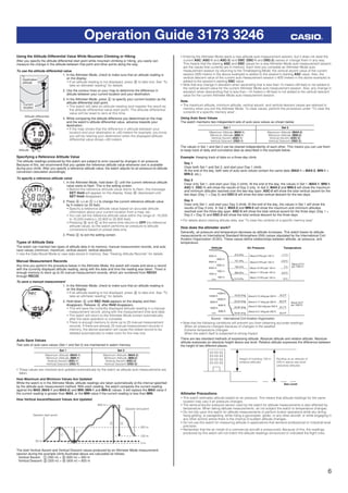 6
Operation Guide 3173 3246
Using the Altitude Differential Value While Mountain Climbing or Hiking
After you specify the altitude differential start point while mountain climbing or hiking, you easily can
measure the change in the altitude between that point and other points along the way.
To use the altitude differential value
1. In the Altimeter Mode, check to make sure that an altitude reading is
on the display.
• If an altitude reading is not displayed, press A to take one. See “To
take an altimeter reading” for details.
2. Use the contour lines on your map to determine the difference in
altitude between your current location and your destination.
3. In the Altimeter Mode, press E to specify your current location as the
altitude differential start point.
• The watch will take an altitude reading and register the result as
the altitude differential value start point. The altitude differential
value will be reset to zero at this time.
4. While comparing the altitude difference you determined on the map
and the watch’s altitude differential value, advance towards your
destination.
• If the map shows that the difference in altitude between your
location and your destination is +80 meters for example, you know
you will be nearing your destination when the displayed altitude
differential value shows +80 meters.
Specifying a Reference Altitude Value
The altitude readings produced by this watch are subject to error caused by changes in air pressure.
Because of this, we recommend that you update the reference altitude value whenever one is available
during your climb. After you specify a reference altitude value, the watch adjusts its air-pressure-to-altitude
conversion calculation accordingly.
To specify a reference altitude value
1. In the Altimeter Mode, hold down E until the current reference altitude
value starts to ﬂash. This is the setting screen.
• Before the reference altitude value starts to ﬂash, the message
SET Hold will appear on the display. Keep E depressed until
SET Hold disappears.
2. Press A (+) or C (–) to change the current reference altitude value
by 5 meters (or 20 feet).
• Specify a reference altitude value based on accurate altitude
information about your current location from a map, etc.
• You can set the reference altitude value within the range of –10,000
to 10,000 meters (–32,800 to 32,800 feet).
• Pressing A and C at the same time returns to OFF (no reference
altitude value), so the watch performs air pressure to altitude
conversions based on preset data only.
3. Press E to exit the setting screen.
Types of Altitude Data
The watch can maintain two types of altitude data in its memory: manual measurement records, and auto
save values (minimum, maximum, vertical ascent, vertical descent).
• Use the Data Recall Mode to view data stored in memory. See “Viewing Altitude Records” for details.
Manual Measurement Records
Any time you perform the procedure below in the Altimeter Mode, the watch will create and store a record
with the currently displayed altitude reading, along with the date and time the reading was taken. There is
enough memory to store up to 25 manual measurement records, which are numbered from REC01
through REC25.
To save a manual measurement
1. In the Altimeter Mode, check to make sure that an altitude reading is
on the display.
• If an altitude reading is not displayed, press A to take one. See “To
take an altimeter reading” for details.
2. Hold down A until REC Hold appears on the display and then
disappears. Release A after Hold disappears.
• This will save the currently displayed altitude reading in a manual
measurement record, along with the measurement time and date.
• The watch will return to the Altimeter Mode screen automatically
after the save operation is complete.
• There is enough memory to store up to 25 manual measurement
records. If there are already 25 manual measurement records in
memory, the above operation will cause the oldest record to be
deleted automatically to make room for the new one.
Auto Save Values
Two sets of auto save values (Set 1 and Set 2) are maintained in watch memory.
Set 1 Set 2
Maximum Altitude (MAX-1)
Minimum Altitude (MIN-1)
Vertical Ascent (ASC-1)
Vertical Descent (DSC-1)
Maximum Altitude (MAX-2)
Minimum Altitude (MIN-2)
Vertical Ascent (ASC-2)
Vertical Descent (DSC-2)
• These values are checked and updated automatically by the watch as altitude auto measurements are
taken.
How Maximum and Minimum Values Are Updated
While the watch is in the Altimeter Mode, altitude readings are taken automatically at the interval speciﬁed
by the altitude auto measurement method. With each reading, the watch compares the current reading
against the MAX (MAX-1 and MAX-2) and MIN (MIN-1 and MIN-2) values. It will replace the MAX value if
the current reading is greater than MAX, or the MIN value if the current reading is less than MIN.
How Vertical Ascent/Descent Values Are Updated
Session start point
20 m
0 m
120 m
320 m
620 m
Session end point
The total Vertical Ascent and Vertical Descent values produced by an Altimeter Mode measurement
session during the example climb illustrated above are calculated as follows.
Vertical Ascent: q (300 m) + e (620 m) = 920 m
Vertical Descent: w (320 m) + r (500 m) = 820 m
Current
location
Destination
altitude
Current
location
Destination
altitude
Altitude differential
Altitude
Altitude differential
Altitude
l l l l
ll
lllllllll
ll
l l l l l l l l
ll
lllllllll
ll
l l l l ll l l l
ll
lllllllll
ll
l l l l l l l l
ll
lllllllll
ll
l l l l
• Entering the Altimeter Mode starts a new altitude auto measurement session, but it does not reset the
current ASC (ASC-1 and ASC-2) and DSC (DSC-1 and DSC-2) values or change them in any way.
This means that the starting ASC and DSC values for a new Altimeter Mode auto measurement session
are the values that currently are in memory. Each time you complete an Altimeter Mode auto
measurement session by returning to the Timekeeping Mode, the vertical ascent value of the current
session (920 meters in the above example) is added to the session’s starting ASC value. Also, the
vertical descent value of the current auto measurement session (–820 meters in the above example) is
added to the session’s starting DSC value.
• Note that any change in elevation when ascending that is less than 15 meters (49 feet) is not added to
the vertical ascent value for the current Altimeter Mode auto measurement session. Also, any change in
elevation when descending that is less than –15 meters (–49 feet) is not added to the vertical descent
value for the current Altimeter Mode auto measurement session.
Note
• The maximum altitude, minimum altitude, vertical ascent, and vertical descent values are retained in
memory when you exit the Altimeter Mode. To clear values, perform the procedure under “To clear the
contents of a speciﬁc memory area”.
Using Auto Save Values
The watch maintains two independent sets of auto save values as shown below.
Set 1 Set 2
Maximum Altitude (MAX-1)
Minimum Altitude (MIN-1)
Vertical Ascent (ASC-1)
Vertical Descent (DSC-1)
Maximum Altitude (MAX-2)
Minimum Altitude (MIN-2)
Vertical Ascent (ASC-2)
Vertical Descent (DSC-2)
The values in Set 1 and Set 2 can be cleared independently of each other. This means you can use them
to keep track of daily and cumulative data as described in the example below.
Example: Keeping track of data on a three-day climb
Day 1
Clear both Set 1 and Set 2, and start your Day 1 climb.
At the end of the day, both sets of auto save values contain the same data (MAX-1 = MAX-2, MIN-1 =
MIN-2, etc.).
Day 2
Clear only Set 1, and start your Day 2 climb. At the end of the day, the values in Set 1 (MAX-1, MIN-1,
ASC-1, DSC-1) will show the results of Day 2 only. In Set 2, MAX-2 and MIN-2 will show the maximum
and minimum altitudes reached over the two-day span. ASC-2 will show the total vertical ascent for the
two days (Day 1 + Day 2) and DSC-2 will show the total vertical descent for the two days.
Day 3
Clear only Set 1, and start your Day 3 climb. At the end of the day, the values in Set 1 will show the
results of Day 3 only. In Set 2, MAX-2 and MIN-2 will show the maximum and minimum altitudes
reached over the three-day span. ASC-2 will show the total vertical ascent for the three days (Day 1 +
Day 2 + Day 3) and DSC-2 will show the total vertical descent for the three days.
• For details about clearing altitude data, see “To clear the contents of a speciﬁc memory area”.
How does the altimeter work?
Generally, air pressure and temperature decrease as altitude increases. This watch bases its altitude
measurements on International Standard Atmosphere (ISA) values stipulated by the International Civil
Aviation Organization (ICAO). These values deﬁne relationships between altitude, air pressure, and
temperature.
0 m
500 m
1000 m
1500 m
2000 m
2500 m
3000 m
3500 m
4000 m
899 hPa
795 hPa
701 hPa
616 hPa
8.5°C
2°C
–4.5°C
–11°C
15°C1013 hPa
About 6.5°C
per 1000 m
About 8 hPa per 100 m
About 9 hPa per 100 m
About 10 hPa per 100 m
About 11 hPa per 100 m
About 12 hPa per 100 m
Altitude Air Pressure Temperature
0 ft.
2000 ft.
4000 ft.
6000 ft.
8000 ft.
10000 ft.
12000 ft.
14000 ft.
25.84 inHg
22.23 inHg
19.03 inHg
44.7°F
30.5°F
16.2°F
59.0°F29.92 inHg
About 3.6°F
per 1000 ft.
About 0.15 inHg per 200 ft.
About 0.17 inHg per 200 ft.
About 0.192 inHg per 200 ft.
About 0.21 inHg per 200 ft.
Source: International Civil Aviation Organization
• Note that the following conditions will prevent you from obtaining accurate readings:
When air pressure changes because of changes in the weather
Extreme temperature changes
When the watch itself is subjected to strong impact
There are two standard methods of expressing altitude: Absolute altitude and relative altitude. Absolute
altitude expresses an absolute height above sea level. Relative altitude expresses the difference between
the height of two different places.
Height of building 130 m
(relative altitude)
Rooftop at an altitude of
230 m above sea level
(absolute altitude)
Sea Level
Altimeter Precautions
• This watch estimates altitude based on air pressure. This means that altitude readings for the same
location may vary if air pressure changes.
• The semiconductor pressure sensor used by the watch for altitude measurements is also affected by
temperature. When taking altitude measurements, do not subject the watch to temperature changes.
• Do not rely upon this watch for altitude measurements or perform button operations while sky diving,
hang gliding, or paragliding, while riding a gyrocopter, glider, or any other aircraft, or while engaging in
any other activity where there is the chance of sudden altitude changes.
• Do not use this watch for measuring altitude in applications that demand professional or industrial level
precision.
• Remember that the air inside of a commercial aircraft is pressurized. Because of this, the readings
produced by this watch will not match the altitude readings announced or indicated the ﬂight crew.
 