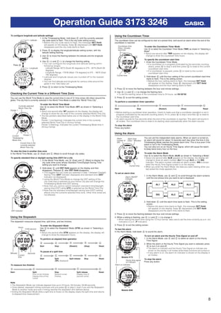 8
Operation Guide 3173 3246
To conﬁgure longitude and latitude settings
1. In the Timekeeping Mode, hold down E until the currently selected
city code starts to ﬂash. This is the city code setting screen.
• Before the city code starts to ﬂash, the message SET Hold
will appear on the display. Keep E depressed until SET Hold
disappears and the city code starts to ﬂash.
2. Press E to display the longitude/latitude setting screen, with the
latitude setting ﬂashing.
3. Use D to move the ﬂashing between the latitude and the longitude
setting.
4. Use A (+) and C (–) to change the ﬂashing setting.
• You can configure the longitude and latitude setting within
following ranges.
Latitude Range: 65°S (South 65 degrees) to 0°N – 65°N (North 65
degrees)
Longitude Range: 179°W (West 179 degrees) to 0°E – 180°E (East
180 degrees)
• Latitude and longitude values are rounded off to the nearest
degree.
• You can ﬁnd latitude and longitude for various cities around the
globe in the “Site Data List”.
5. Press E to return to the Timekeeping Mode.
Checking the Current Time in a Different Time Zone
You can use the World Time Mode to view the current time in one of 31 time zones (48 cities) around the
globe. The city that is currently selected in the World Time Mode is called the “World Time City”.
To enter the World Time Mode
Use D to select the World Time Mode (WT) as shown in “Selecting a
Mode”.
• About one second after WT appears on the display, the display will
change to show the city code of the currently selected World Time City.
• The two pointers described below are on the display in the World Time
Mode.
Pointer 1 (not ﬂashing): Indicates the current time in the currently
selected World Time City in 24-hour format.
Pointer 2 (ﬂashing): Indicates the current Timekeeping Mode time in
24-hour format.
To view the time in another time zone
In the World Time Mode, use A (East) and C (West) to scroll through city codes.
To specify standard time or daylight saving time (DST) for a city
1. In the World Time Mode, use A (East) and C (West) to display the
city code (time zone) whose Standard Time/Daylight Saving Time
setting you want to change.
2. Hold down E until DST Hold appears on the display and then
disappears. Release E after DST Hold disappears.
• This toggles the city code you selected in step 1 between Daylight
Saving Time (DST indicator displayed) and standard time (DST
indicator not displayed).
• Using the World Time Mode to change the DST setting of the
city code that is selected as your Home City also will change the
Timekeeping Mode time DST setting.
• Note that you cannot switch between standard time/daylight
saving time (DST) while UTC is selected as the World Time City.
• Note that the standard time/daylight saving time (DST) setting
affects only the currently selected time zone. Other time zones are
not affected.
Using the Stopwatch
The stopwatch measures elapsed time, split times, and two ﬁnishes.
To enter the Stopwatch Mode
Use D to select the Stopwatch Mode (STW) as shown in “Selecting a
Mode”.
• About one second after STW appears on the display, the display will
change to show the stopwatch hours.
To perform an elapsed time operation
A A A A C
Start Stop (Restart) (Stop) Reset
To pause at a split time
A C C A C
Start Split
(SPL displayed)
Split release Stop Reset
To measure two ﬁnishes
A C A C C
Start Split
First runner ﬁnishes.
Display time of ﬁrst
runner
Stop
Second runner
ﬁnishes.
Split release
Display time of
second runner
Reset
Note
• The Stopwatch Mode can indicate elapsed time up to 23 hours, 59 minutes, 59.99 seconds.
• Once started, stopwatch timing continues until you press C to stop it, even if you exit the Stopwatch
Mode to another mode and even if timing reaches the stopwatch limit deﬁned above.
• Exiting the Stopwatch Mode while a split time is frozen on the display clears the split time and returns
to elapsed time measurement.
Latitude
Longitude
Press D.
Latitude
Longitude
Press D.
Pointer 1
Currently selected
World Time City
Current time in the
currently selected
World Time City
Pointer 2Current
Timekeeping
Mode time
Pointer 1
Currently selected
World Time City
Current time in the
currently selected
World Time City
Pointer 2Current
Timekeeping
Mode time
DST indicatorDST indicator
Hours
1/100 second
SecondsMinutes
Current
time
Hours
1/100 second
SecondsMinutes
Current
time
Using the Countdown Timer
The countdown timer can be conﬁgured to start at a preset time, and sound an alarm when the end of the
countdown is reached.
To enter the Countdown Timer Mode
Use D to select the Countdown Timer Mode (TMR) as shown in “Selecting a
Mode”.
• About one second after TMR appears on the display, the display will
change to show the countdown time hours.
To specify the countdown start time
1. Enter the Countdown Timer Mode.
• If a countdown is in progress (indicated by the seconds counting
down), press A to stop it and then press C to reset to the current
countdown start time.
• If a countdown is paused, press C to reset to the current
countdown start time.
2. Hold down E until the hour setting of the current countdown start time
starts to ﬂash. This is the setting screen.
• Before the hour setting starts to ﬂash, the message SET Hold
will appear on the display. Keep E depressed until SET Hold
disappears and the hour setting starts to ﬂash.
3. Press D to move the ﬂashing between the hour and minute settings.
4. Use A (+) and C (–) to change the ﬂashing item.
• To set the starting value of the countdown time to 24 hours, set 0H 00’00.
5. Press E to exit the setting screen.
To perform a countdown timer operation
A A A A C
Start Stop (Restart) (Stop) Reset
• Before starting a countdown timer operation, check to make sure that a countdown operation is not in
progress (indicated by the seconds counting down). If it is, press A to stop it and then C to reset to
the countdown start time.
• An alarm sounds for ﬁve seconds when the end of the countdown is reached. This alarm will sound in
all modes. The countdown time is reset to its starting value automatically when the alarm sounds.
To stop the alarm
Press any button.
Using the Alarm
You can set ﬁve independent daily alarms. When an alarm is turned on,
an alarm will sound for about 10 seconds each day when the time in the
Timekeeping Mode reaches the preset alarm time. This is true even if the
watch is not in the Timekeeping Mode.
You can also turn on an Hourly Time Signal, which will cause the watch
to beep twice every hour on the hour.
To enter the Alarm Mode
Use D to select the Alarm Mode (ALM) as shown in “Selecting a Mode”.
• About one second after ALM appears on the display, the display will
change to show an alarm number (AL1 through AL5) or the SIG
indicator. The alarm number indicates an alarm screen. SIG is shown
when the Hourly Time Signal screen is on the display.
• When you enter the Alarm Mode, the data you were viewing when you
last exited the mode appears ﬁrst.
To set an alarm time
1. In the Alarm Mode, use A and C to scroll through the alarm screens
until the one whose time you want to set is displayed.
AL1 AL2 AL3
SIG AL5 AL4
2. Hold down E until the alarm time starts to ﬂash. This is the setting
screen.
• Before the alarm time starts to ﬂash, the message SET Hold
will appear on the display. Keep E depressed until SET Hold
disappears and the alarm time starts to ﬂash.
3. Press D to move the ﬂashing between the hour and minute settings.
4. While a setting is ﬂashing, use A (+) and C (–) to change it.
• When setting the alarm time using the 12-hour format, take care to set the time correctly as a.m. (no
indicator) or p.m. (P indicator).
5. Press E to exit the setting screen.
To test the alarm
In the Alarm Mode, hold down A to sound the alarm.
To turn an alarm and the Hourly Time Signal on and off
1. In the Alarm Mode, use A and C to select an alarm or the Hourly
Time Signal.
2. When the alarm or the Hourly Time Signal you want is selected, press
B to turn it on and off.
• The alarm on indicator and the Hourly Time Signal on indicator are
shown on the display in all modes while these functions are turned on.
• If any alarm is on, the alarm on indicator is shown on the display in
all modes.
To stop the alarm
Press any button.
Current time
Countdown time
(Hour, minutes,
seconds)
Current time
Countdown time
(Hour, minutes,
seconds)
Alarm
number or
SIG
Alarm time
(Hour : Minutes)
Current time
Alarm
number or
SIG
Alarm time
(Hour : Minutes)
Current time
Alarm ON/OFF
indicator
Alarm ON/OFF
indicator
Module 3173
Module 3246
Hourly time signal
on indicator
Alarm on indicator
Module 3173
Module 3246
Hourly time signal
on indicator
Alarm on indicator
 