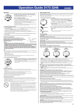 9
Operation Guide 3173 3246
Illumination
The display of the watch is illuminated for easy reading in the dark.
The watch’s auto light switch turns on illumination automatically when
you angle the watch towards your face.
• The auto light switch must be turned on for it to operate.
To turn on illumination manually
Press L in any mode to illuminate the display.
• You can use the procedure below to select either one second or three
seconds as the illumination duration. When you press L, the display
will remain illuminated for about one second or three seconds,
depending on the current illumination duration setting.
• The above operation turns on illumination regardless of the current
auto light switch setting.
• Illumination is disabled while conﬁguring sensor measurement mode
settings, and during bearing sensor calibration.
To change the illumination duration
1. In the Timekeeping Mode, hold down E until the currently selected city code starts to ﬂash. This is the
city code setting screen.
• Before the city code starts to ﬂash, the message SET Hold will appear on the display. Keep E
depressed until SET Hold disappears and the city code starts to ﬂash.
2. Keep pressing D until LT1 or LT3 is displayed in the upper left corner of the display.
• See step 3 under “To change the current time and date settings” for information about how to
scroll through setting screens.
3. Press A to toggle the illumination duration between three seconds (LT3 displayed) and one second
(LT1 displayed).
4. After the settings are the way you want, press E twice to exit the setting screen.
About the Auto Light Switch
Turning on the auto light switch causes illumination to turn on,
whenever you position your wrist as described below in any mode.
Moving the watch to a position that is parallel to the ground and
then tilting it towards you more than 40 degrees causes
illumination to turn on.
Warning!
• Always make sure you are in a safe place whenever you are
reading the display of the watch using the auto light switch. Be especially careful when running
or engaged in any other activity that can result in accident or injury. Also take care that sudden
illumination by the auto light switch does not startle or distract others around you.
• When you are wearing the watch, make sure that its auto light switch is turned off before riding
on a bicycle or operating a motorcycle or any other motor vehicle. Sudden and unintended
operation of the auto light switch can create a distraction, which can result in a trafﬁc accident
and serious personal injury.
Note
• This watch features a “Full Auto EL Light”, so the auto light switch operates only when available light is
below a certain level. It does not illuminate the display under bright light.
• The auto light switch is always disabled, regardless of its on/off setting, when any one of the following
conditions exists.
While an alarm is sounding
During sensor measurement
While a bearing sensor calibration operation is being performed in the Digital Compass Mode
While a sunrise or sunset time is being calculated
To turn the auto light switch on and off
In the Timekeeping Mode, hold down L for about three seconds to toggle
the auto light switch on (A.EL displayed) and off (A.EL not displayed).
• The auto light switch on indicator (A.EL) is on the display in all modes
while the auto light switch is turned on.
• The auto light switch turns off automatically whenever battery power
drops to Level 4.
Illumination Precautions
• Frequent display illumination can run down the battery quickly and require charging.
The following guidelines give an idea of the charging time required to recover from a single illumination
operation.
Approximately ﬁve minutes exposure to bright sunlight coming in through a window
Approximately 50 minutes exposure to indoor ﬂuorescent lighting
• The electro-luminescent panel that provides illumination loses power after very long use.
• Illumination may be hard to see when viewed under direct sunlight.
• Illumination turns off automatically whenever an alarm sounds.
• Frequent use of illumination runs down the battery.
Auto light switch precautions
• Wearing the watch on the inside of your wrist, movement of your arm, or vibration of your arm can
cause frequent activation of the auto light switch and illumination of the display. To avoid running down
the battery, turn off the auto light switch whenever engaging in activities that might cause frequent
illumination of the display.
• Note that wearing the watch under your sleeve while the auto light switch is turned on can cause
frequent illumination of the display and can run down the battery.
• Illumination may not turn on if the face of the watch is more than 15 degrees above
or below parallel. Make sure that the back of your hand is parallel to the ground.
• Illumination turns off after the preset illumination duration, even if you keep the
watch pointed towards your face.
• Static electricity or magnetic force can interfere with proper operation of the auto
light switch. If illumination does not turn on, try moving the watch back to the
starting position (parallel with the ground) and then tilt it back towards your face
again. If this does not work, drop your arm all the way down so it hangs at your
side, and then bring it back up again.
• You may notice a very faint clicking sound coming from the watch when it is shaken
back and forth. This sound is caused by mechanical operation of the auto light
switch, and does not indicate a problem with the watch.
More than
40°
Wear the watch on the
outside of your wrist
More than
40°
Wear the watch on the
outside of your wrist
Auto light switch on
indicator
Auto light switch on
indicator
Button Operation Tone
The button operation tone sounds any time you press one of the watch’s buttons. You can turn the button
operation tone on or off as desired.
• Even if you turn off the button operation tone, the alarm, Hourly Time Signal, and Countdown Timer
Mode alarm all operate normally.
To turn the button operation tone on and off
1. In the Timekeeping Mode, hold down E until the currently selected
city code starts to ﬂash. This is the city code setting screen.
• Before the city code starts to ﬂash, the message SET Hold
will appear on the display. Keep E depressed until SET Hold
disappears and the city code starts to ﬂash.
2. Keep pressing D until MUTE or KEY is displayed in the upper left
corner of the display.
• See step 3 under “To change the current time and date settings”
for information about how to scroll through setting screens.
3. Press A to toggle the button operation tone on (KEY ) and off (MUTE).
4. After the settings are the way you want, press E twice to exit the
setting screen.
Note
• The mute indicator is displayed in all modes when the button
operation tone is turned off.
Troubleshooting
Time Setting
■ The current time setting is off by one hour.
You may need to change your Home City’s standard time/daylight saving time (DST) setting. Use the
procedure under “To change the current time and date settings” to change the standard time/daylight
saving time (DST) setting.
Sensor modes
■ I can’t change the temperature, barometric pressure, and altitude units.
When TYO (Tokyo) is selected as the Home City, the altitude unit is set automatically to meters (m), the
barometric pressure unit to hectopascals (hPa), and the temperature unit to Celsius (°C). These settings
cannot be changed.
■ “ERR” appears on the display while I am using a sensor .
Subjecting the watch to strong impact can cause sensor malfunction or improper contact of internal
circuitry. When this happens, ERR (error) will appear on the display and sensor operations will be disabled.
Digital
Compass
Measurement
Barometric
Pressure/Temperature
Measurement
Altitude
Measurement
• If ERR appears while a measurement operation is being performed in a sensor mode, restart the measurement.
If ERR appears on the display again, it can mean there is something wrong with the sensor.
• Even if battery power is at Level 1 (H) or Level 2 (M), the Digital Compass Mode, Barometer/
Thermometer Mode, or Altimeter Mode sensor may be disabled if there is not enough voltage available
to power it sufﬁciently. In this case, ERR will appear on the display. This does not indicate malfunction,
and sensor operation should resume once battery voltage returns to its normal level.
• If ERR keeps appearing during measurement, it could mean there is a problem with the applicable
sensor.
■ ERR appears on the display after I perform bidirectional calibration or northerly calibration.
If - - - appears and then changes to ERR (error) on the calibration screen, it means that there is something
wrong with the sensor.
• If ERR disappears after about one second, try performing the calibration again.
• If ERR keeps appearing, contact your original dealer or nearest authorized CASIO distributor to have
the watch checked.
■ ERR appears on the display after I perform northerly calibration.
The ERR message indicates there may be some problem with the sensor. The ERR message also may
be due to movement of the watch while the calibration procedure is being performed. Try performing
calibration again, taking care to ensure that the watch is not moved.
If this does not solve the problem, the problem may be due to some nearby source of terrestrial
magnetism. Try performing the calibration procedure again from the beginning.
Whenever you have a sensor malfunction, take the watch to your original dealer or nearest authorized
CASIO distributor as soon as possible.
■ What causes incorrect direction readings?
• Incorrect bidirectional calibration. Perform bidirectional calibration.
• Nearby source of strong magnetism, such as a household appliance, a large steel bridge, a steel
beam, overhead wires, etc., or an attempt to perform direction measurement on a train, boat, etc. Move
away from large metal objects and try again. Note that digital compass operation cannot be performed
inside a train, boat, etc.
■ What causes different direction readings to produce different results at the same location?
Magnetism generated by nearby high-tension wires is interfering with detection of terrestrial magnetism.
Move away from the high-tension wires and try again.
■ Why am I having problems taking direction readings indoors?
A TV, personal computer, speakers, or some other object is interfering with terrestrial magnetism
readings. Move away from the object causing the interference or take the direction reading outdoors.
Indoor direction readings are particularly difﬁcult inside ferro-concrete structures. Remember that you will
not be able to take direction readings inside of trains, airplanes, etc.
■ The barometric pressure differential pointer does not appear on the display when I enter the
Barometer/Thermometer Mode.
• This could indicate sensor error. Try pressing B again.
• The barometric pressure differential pointer is not displayed when the displayed current barometric
value is outside of the allowable measurement range (260 to 1,100 hPa).
World Time Mode
■ The time for my World Time City is off in the World Time Mode.
This could be due to incorrect switching between standard time and daylight saving time. See “To specify
standard time or daylight saving time (DST) for a city” for more information.
Charging
■ The watch does not resume operation after I expose it to light.
This can happen after the power level drops to Level 5. Continue exposing the watch to light until the
battery power indicator shows “H” or “M”.
l l l l l
l
llllll
l
l l l l l l
l
llllll
l
l ll l l l l
l
llllll
l
l l l l l l
l
llllll
l
l
Mute indicator
Module 3173
Module 3246
Mute indicator
Module 3173
Module 3246
 
