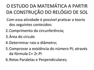 O ESTUDO DA MATEMÁTICA A PARTIR
DA CONSTRUÇÃO DO RELÓGIO DE SOL
Com essa atividade é possível praticar a teoria
  dos seguintes conteúdos:
2.Comprimento da circunferência;
3.Área do circulo
4.Determinar raio e diâmetro;
5.Comprovar a existência do número PI; através
  da fórmula C= 2r.PI
6.Retas Paralelas e Perpendiculares;
 