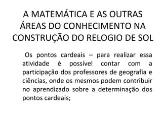 A MATEMÁTICA E AS OUTRAS
 ÁREAS DO CONHECIMENTO NA
CONSTRUÇÃO DO RELOGIO DE SOL
  Os pontos cardeais – para realizar essa
 atividade é possível contar com a
 participação dos professores de geografia e
 ciências, onde os mesmos podem contribuir
 no aprendizado sobre a determinação dos
 pontos cardeais;
 