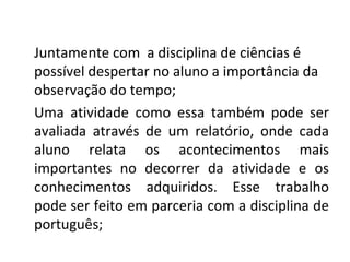 Juntamente com a disciplina de ciências é
possível despertar no aluno a importância da
observação do tempo;
Uma atividade como essa também pode ser
avaliada através de um relatório, onde cada
aluno relata os acontecimentos mais
importantes no decorrer da atividade e os
conhecimentos adquiridos. Esse trabalho
pode ser feito em parceria com a disciplina de
português;
 