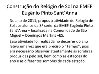 Construção do Relógio de Sol na EMEF
      Eugênio Pinto Sant´Anna
 No ano de 2011, propus a atividade do Relógio de
 Sol aos alunos da 8º série da EMEF Eugênio Pinto
 Sant´Anna – localizada na Comunidade de São
 Miguel – Domingos Martins –ES.
 Essa atividade foi realizada no decorrer do ano
 letivo uma vez que era preciso o “Tempo”, pois
 era necessário observar atentamente as sombras
 produzidas pelo sol, bem como as estações do
 ano e as diferentes sombras de cada estação.
 