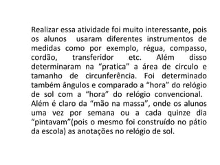 Realizar essa atividade foi muito interessante, pois
os alunos usaram diferentes instrumentos de
medidas como por exemplo, régua, compasso,
cordão,     transferidor     etc.    Além     disso
determinaram na “pratica” a área de circulo e
tamanho de circunferência. Foi determinado
também ângulos e comparado a “hora” do relógio
de sol com a “hora” do relógio convencional.
Além é claro da “mão na massa”, onde os alunos
uma vez por semana ou a cada quinze dia
“pintavam”(pois o mesmo foi construído no pátio
da escola) as anotações no relógio de sol.
 