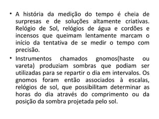 • A história da medição do tempo é cheia de
  surpresas e de soluções altamente criativas.
  Relógio de Sol, relógios de água e cordões e
  incensos que queimam lentamente marcam o
  início da tentativa de se medir o tempo com
  precisão.
• Instrumentos chamados gnomos(haste ou
  vareta) produziam sombras que podiam ser
  utilizadas para se repartir o dia em intervalos. Os
  gnomos foram então associados à escalas,
  relógios de sol, que possibilitam determinar as
  horas do dia através do comprimento ou da
  posição da sombra projetada pelo sol.
 