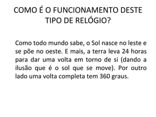 COMO É O FUNCIONAMENTO DESTE
       TIPO DE RELÓGIO?

Como todo mundo sabe, o Sol nasce no leste e
se põe no oeste. E mais, a terra leva 24 horas
para dar uma volta em torno de si (dando a
ilusão que é o sol que se move). Por outro
lado uma volta completa tem 360 graus.
 