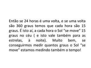 Então se 24 horas é uma volta, e se uma volta
são 360 graus temos que cada hora são 15
graus. É isto aí, a cada hora o Sol “se move” 15
graus no céu ( e isto vale também para as
estrelas, à noite). Muito bem, se
conseguirmos medir quantos graus o Sol “se
move” estamos medindo também o tempo!
 