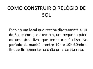 COMO CONSTRUIR O RELÓGIO DE
           SOL

Escolha um local que receba diretamente a luz
do Sol, como por exemplo, um pequeno pátio
ou uma área livre que tenha o chão liso. No
período da manhã – entre 10h e 10h:30min –
finque firmemente no chão uma vareta reta.
 