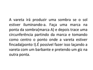 A vareta irá produzir uma sombra se o sol
estiver iluminando-a. Faça uma marca na
ponta da sombra(marca A) e depois trace uma
circunferência partindo da marca e tomando
como centro o ponto onde a vareta estiver
fincada(ponto I).É possível fazer isso laçando a
vareta com um barbante e pretendo um giz na
outra ponta.
 