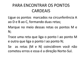 PARA ENCONTRAR OS PONTOS
          CARDEAIS
Ligue os pontos marcados na circunferência A
ao D e B ao C, formando duas retas;
Marque no meio dessas retas os pontos M e
N;
Trace uma reta que liga o ponto I ao ponto M
e outra que liga o ponto I ao ponto N;
Se as retas (M e N) coincidirem você não
cometeu erros e essa é a direção Norte-Sul.
 