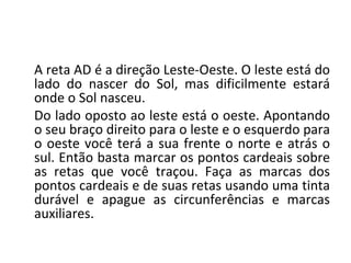 A reta AD é a direção Leste-Oeste. O leste está do
lado do nascer do Sol, mas dificilmente estará
onde o Sol nasceu.
Do lado oposto ao leste está o oeste. Apontando
o seu braço direito para o leste e o esquerdo para
o oeste você terá a sua frente o norte e atrás o
sul. Então basta marcar os pontos cardeais sobre
as retas que você traçou. Faça as marcas dos
pontos cardeais e de suas retas usando uma tinta
durável e apague as circunferências e marcas
auxiliares.
 