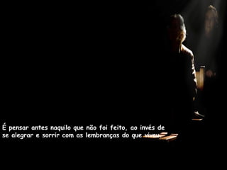 É pensar antes naquilo que não foi feito, ao invés de se alegrar e sorrir com as lembranças do que viveu. 