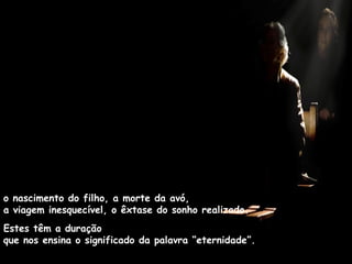 o nascimento do filho, a morte da avó,  a viagem inesquecível, o êxtase do sonho realizado.  Estes têm a duração  que nos ensina o significado da palavra “eternidade”. 
