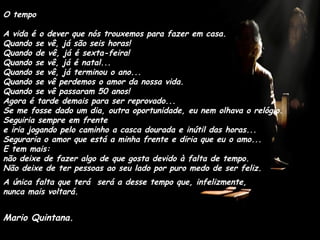 O tempo A vida é o dever que nós trouxemos para fazer em casa. Quando se vê, já são seis horas! Quando de vê, já é sexta-feira! Quando se vê, já é natal... Quando se vê, já terminou o ano... Quando se vê perdemos o amor da nossa vida. Quando se vê passaram 50 anos! Agora é tarde demais para ser reprovado... Se me fosse dado um dia, outra oportunidade, eu nem olhava o relógio. Seguiria sempre em frente  e iria jogando pelo caminho a casca dourada e inútil das horas... Seguraria o amor que está a minha frente e diria que eu o amo... E tem mais:  não deixe de fazer algo de que gosta devido à falta de tempo. Não deixe de ter pessoas ao seu lado por puro medo de ser feliz. A única falta que terá  será a desse tempo que, infelizmente,  nunca mais voltará. Mario Quintana. 