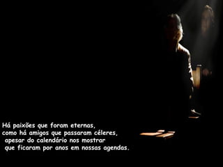 Há paixões que foram eternas,  como há amigos que passaram céleres,  apesar do calendário nos mostrar  que ficaram por anos em nossas agendas. 