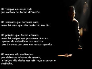 Há tempos em nossa vida  que contam de forma diferente. Há semanas que duraram anos,  como há anos que não contaram um dia. Há paixões que foram eternas,  como há amigos que passaram céleres,  apesar do calendário nos mostrar  que ficaram por anos em nossas agendas. Há amores não realizados  que deixaram olhares de meses,  e beijos não dados que até hoje esperam o desfecho. 